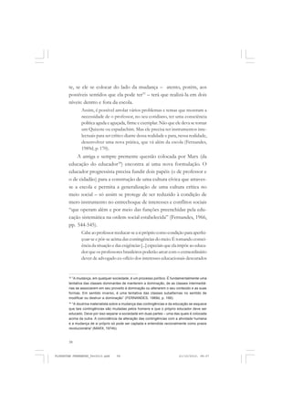 58
te, se ele se colocar do lado da mudança – atento, porém, aos
possíveis sentidos que ela pode ter33
– terá que realizá-la em dois
níveis: dentro e fora da escola.
Assim, é possível arrolar vários problemas e temas que mostram a
necessidade de o professor, no seu cotidiano, ter uma consciência
política aguda e aguçada, firme e exemplar. Não que ele deva se tornar
um Quixote ou espadachim. Mas ele precisa ter instrumentos inte-
lectuais para ser crítico diante dessa realidade e para, nessa realidade,
desenvolver uma nova prática, que vá além da escola (Fernandes,
1989d, p. 170).
A antiga e sempre premente questão colocada por Marx (da
educação do educador34
) encontra aí uma nova formulação. O
educador progressista precisa fundir dois papéis (o de professor e
o de cidadão) para a construção de uma cultura cívica que atraves-
se a escola e permita a generalização de uma cultura crítica no
meio social – só assim se protege de ser reduzido à condição de
mero instrumento no entrechoque de interesses e conflitos sociais
“que operam além e por meio das funções preenchidas pela edu-
cação sistemática na ordem social estabelecida” (Fernandes, 1966,
pp. 544-545).
Cabeaoprofessorreeducar-seasiprópriocomocondiçãoparaaperfei-
çoar-se e pôr-se acima das contingências do meio. É tomando consci-
ência da situação e das exigências [...] especiais que ela impõe ao educa-
dor que os professores brasileiros poderão arcar com o extraordinário
dever de advogado ex-ofício dos interesses educacionais descurados
33
“A mudança, em qualquer sociedade, é um processo político. É fundamentalmente uma
tentativa das classes dominantes de manterem a dominação, de as classes intermediá-
rias se associarem em seu proveito à dominação ou alterarem o seu conteúdo e as suas
formas. Em sentido inverso, é uma tentativa das classes subalternas no sentido de
modificar ou destruir a dominação” (FERNANDES, 1989d, p. 166).
34
“A doutrina materialista sobre a mudança das contingências e da educação se esquece
que tais contingências são mudadas pelos homens e que o próprio educador deve ser
educado. Deve por isso separar a sociedade em duas partes – uma das quais é colocada
acima da outra. A coincidência da alteração das contingências com a atividade humana
e a mudança de si próprio só pode ser captada e entendida racionalmente como praxis
revolucionária” (MARX, 1974b).
FLORESTAN FERNANDES_fev2010.pmd 21/10/2010, 08:0758
 
