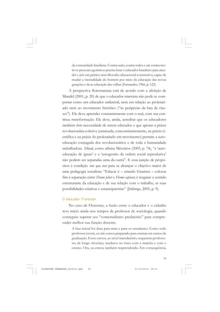 59
da comunidade brasileira. Contra tudo, contra todos e até contra mo-
tivos pessoais egoísticos precisa lutar o educador brasileiro para aten-
der e pôr em prática uma filosofia educacional construtiva, capaz de
mudar a mentalidade do homem por meio da educação das novas
gerações e da re-educação das velhas(Fernandes, 1966, p. 122).
A perspectiva florestaniana está de acordo com a aferição de
Mandel (2001, p. 20) de que o educador marxista não pode se com-
portar como um educador unilateral, nem em relação ao proletari-
ado nem ao movimento histórico (“às peripécias da luta de clas-
ses”). Ele deve aprender constantemente com o real, com sua con-
tínua transformação. Ele deve, ainda, acreditar que os educadores
também têm necessidade de serem educados e que apenas a práxis
revolucionária coletiva (enraizada, concomitantemente, na práxis ci-
entífica e na práxis do proletariado em movimento) permite a auto-
educação conjugada dos revolucionários e de toda a humanidade
trabalhadora. Afinal, como afirma Mészáros (2005, p. 74), “a ‘auto-
educação de iguais’ e a ‘autogestão da ordem social reprodutiva’
não podem ser separadas uma da outra”. E essa junção de propó-
sitos é condição sine qua non para se alcançar o objetivo maior de
uma pedagogia socialista: “Educar é – citando Gramsci – colocar
fim à separação entre Homo faber e Homo sapiens; é resgatar o sentido
estruturante da educação e de sua relação com o trabalho, as suas
possibilidades criativas e emancipatórias” (Jinkings, 2005, p. 9).
O educador Florestan
No caso de Florestan, a fusão entre o educador e o cidadão
teve início ainda nos tempos de professor de sociologia, quando
conseguiu superar seu “comensalismo predatório” para compre-
ender melhor sua função docente.
A fase inicial foi dura para mim e para os estudantes. Como todo
professor jovem, eu não estava preparado para ensinar em cursos de
graduação. Esses cursos, ao nível introdutório, requerem professo-
res de longo tirocínio, maduros no trato com a matéria e com o
ensino. Ora, eu estava também reaprendendo. Em consequência,
FLORESTAN FERNANDES_fev2010.pmd 21/10/2010, 08:0759
 