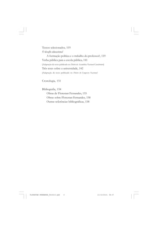 6
Textos selecionados, 119
O desafio educacional
A formação política e o trabalho do professor?, 119
Verba pública para a escola pública, 141
[Adaptação de texto publicado no Diário da Assembleia Nacional Constituinte]
Três teses sobre a universidade, 142
[Adaptação de texto publicado no Diário do Congresso Nacional]
Cronologia, 151
Bibliografia, 154
Obras de Florestan Fernandes, 155
Obras sobre Florestan Fernandes, 158
Outras referências bibliográficas, 158
FLORESTAN FERNANDES_fev2010.pmd 21/10/2010, 08:076
 