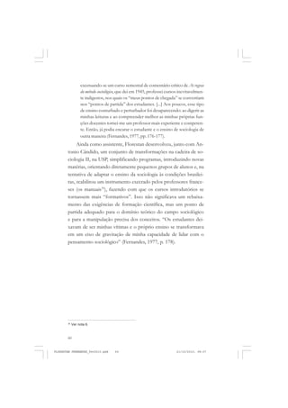 60
excetuando-se um curso semestral de comentário crítico de As regras
do método sociológico, que dei em 1945, professei cursos inevitavelmen-
te indigestos, nos quais os “meus pontos de chegada” se convertiam
nos “pontos de partida” dos estudantes. [...] Aos poucos, esse tipo
de ensino conturbado e perturbador foi desaparecendo: ao digerir as
minhas leituras e ao compreender melhor as minhas próprias fun-
ções docentes tornei-me um professor mais experiente e competen-
te. Então, já podia encarar o estudante e o ensino de sociologia de
outra maneira (Fernandes, 1977, pp. 176-177).
Ainda como assistente, Florestan desenvolveu, junto com An-
tonio Cândido, um conjunto de transformações na cadeira de so-
ciologia II, na USP, simplificando programas, introduzindo novas
matérias, orientando diretamente pequenos grupos de alunos e, na
tentativa de adaptar o ensino da sociologia às condições brasilei-
ras, reabilitou um instrumento execrado pelos professores france-
ses (os manuais35
), fazendo com que os cursos introdutórios se
tornassem mais “formativos”. Isso não significava um rebaixa-
mento das exigências de formação científica, mas um ponto de
partida adequado para o domínio teórico do campo sociológico
e para a manipulação precisa dos conceitos. “Os estudantes dei-
xavam de ser minhas vítimas e o próprio ensino se transformava
em um eixo de gravitação de minha capacidade de lidar com o
pensamento sociológico” (Fernandes, 1977, p. 178).
35
Ver nota 6.
FLORESTAN FERNANDES_fev2010.pmd 21/10/2010, 08:0760
 
