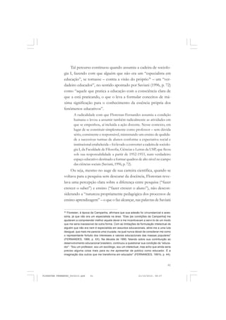 61
Tal percurso continuou quando assumiu a cadeira de sociolo-
gia I, fazendo com que alguém que não era um “especialista em
educação”, se tornasse – contra a visão do próprio36
– um “ver-
dadeiro educador”, no sentido apontado por Saviani (1996, p. 72)
como “aquele que pratica a educação com a consciência clara de
que a está praticando, o que o leva a formular conceitos de má-
xima significação para o conhecimento da essência própria dos
fenômenos educativos”.
A radicalidade com que Florestan Fernandes assumiu a condição
humana o levou a assumir também radicalmente as atividades em
que se empenhou, aí incluída a ação docente. Nesse contexto, em
lugar de se constituir simplesmente como professor – sem dúvida
sério, consistente e responsável, ministrando um ensino de qualida-
de a sucessivas turmas de alunos conforme a expectativa social e
institucional estabelecida – foi levado a converter a cadeira de sociolo-
gia I, da Faculdade de Filosofia, Ciências e Letras da USP, que ficou
sob sua responsabilidade a partir de 1952-1953, num verdadeiro
espaço educativo destinado a formar quadros de alto nível no campo
das ciências sociais (Saviani, 1996, p. 72).
Ou seja, mesmo no auge de sua carreira científica, quando se
voltava para a pesquisa sem descurar da docência, Florestan reve-
lava uma percepção clara sobre a diferença entre pesquisa (“fazer
crescer o saber”) e ensino (“fazer crescer o aluno”), não descon-
siderando a “natureza propriamente pedagógica dos processos de
ensino-aprendizagem” – o que o faz alcançar, nas palavras de Saviani
36
Florestan, à época da Campanha, afirmara que sua adesão foi circunstancial e aces-
sória, já que não era um especialista na área: “Elas [as condições da Campanha] me
ajudaram a compreender melhor aquele dever e me incentivavam a servi-lo de um modo
que me seria inacessível de outra forma. Com as limitações de formulação intelectual de
alguém que não era nem é especialista em assuntos educacionais, atirei-me a uma luta
desigual, que mais me parecia uma cruzada, na qual nunca deixei de considerar-me como
o representante fortuito dos interesses e valores educacionais das massas populares”
(FERNANDES, 1966, p. XX). Na década de 1990, falando sobre sua contribuição ao
desenvolvimento educacional brasileiro, continuou a questionar sua condição de “educa-
dor”: “Sou um professor, sou um sociólogo, sou um intelectual, mas acho que ainda seria
preciso alguma coisa mais para eu me apresentar de público como educador. É a
imaginação dos outros que me transforma em educador” (FERNANDES, 1991b, p. 44).
FLORESTAN FERNANDES_fev2010.pmd 21/10/2010, 08:0761
 