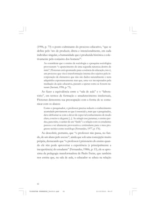 62
(1996, p. 73) o ponto culminante do processo educativo, “que se
define pelo ‘ato de produzir, direta e intencionalmente, em cada
indivíduo singular, a humanidade que é produzida histórica e cole-
tivamente pelo conjunto dos homens’”.
Ao considerar que o ensino da sociologia e a pesquisa sociológica
provocaram “o aparecimento de uma segunda natureza dentro de
mim”, Florestan está apontando para a essência da educação, isto é,
um processo que visa à transformação interna dos sujeitos pela in-
corporação de elementos que não são dados naturalmente e nem
adquiridos espontaneamente mas que, uma vez incorporados pela
mediação da ação educativa, passam a operar como se fossem na-
turais (Saviani, 1996, p. 73).
Ao fazer a equivalência entre a “sala de aula” e o “labora-
tório”, em termos de formação e amadurecimento intelectuais,
Florestan demonstra sua preocupação com a forma de se comu-
nicar com os alunos:
Como o pesquisador, o professor precisa reduzir o conhecimento
acumulado previamente ao que é essencial e, mais que o pesquisador,
deve defrontar-se com o dever de expor tal conhecimento de modo
claro, conciso e elegante [...]. Ao atingir esse patamar, o ensino per-
deu, para mim, o caráter de um “fardo” e a relação com os estudantes
passou a ser altamente provocativa e estimulante para o meu pro-
gresso teórico como sociólogo (Fernandes, 1977, p. 176).
Ao descobrir, portanto, que “o professor não passa, no fun-
do, de um aluno pelo avesso”, ainda que sob uma concepção muito
própria, destacando que “o professor é prisioneiro do ensino quan-
do ele não pode aproveitar a experiência (e principalmente a
inexperiência) do estudante” (Fernandes, 1980c, p. 13), ele se apro-
xima da pedagogia transformadora de Paulo Freire, que também
nos ensina que, na sala de aula, o educador se educa na relação
FLORESTAN FERNANDES_fev2010.pmd 21/10/2010, 08:0762
 