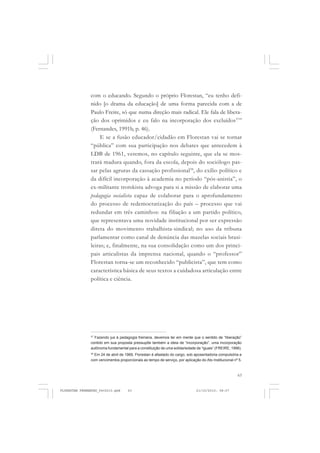 63
com o educando. Segundo o próprio Florestan, “eu tenho defi-
nido [o drama da educação] de uma forma parecida com a de
Paulo Freire, só que numa direção mais radical. Ele fala de libera-
ção dos oprimidos e eu falo na incorporação dos excluídos37
”
(Fernandes, 1991b, p. 46).
E se a fusão educador/cidadão em Florestan vai se tornar
“pública” com sua participação nos debates que antecedem à
LDB de 1961, veremos, no capítulo seguinte, que ela se mos-
trará madura quando, fora da escola, depois do sociólogo pas-
sar pelas agruras da cassação profissional38
, do exílio político e
da difícil incorporação à academia no período “pós-anistia”, o
ex-militante trotskista advoga para si a missão de elaborar uma
pedagogia socialista capaz de colaborar para o aprofundamento
do processo de redemocratização do país – processo que vai
redundar em três caminhos: na filiação a um partido político,
que representava uma novidade institucional por ser expressão
direta do movimento trabalhista-sindical; no uso da tribuna
parlamentar como canal de denúncia das mazelas sociais brasi-
leiras; e, finalmente, na sua consolidação como um dos princi-
pais articulistas da imprensa nacional, quando o “professor”
Florestan torna-se um reconhecido “publicista”, que tem como
característica básica de seus textos a cuidadosa articulação entre
política e ciência.
37
Fazendo jus à pedagogia freiriana, devemos ter em mente que o sentido de “liberação”
contido em sua proposta pressupõe também a ideia de “incorporação”, uma incorporação
autônoma fundamental para a constituição de uma solidariedade de “iguais” (FREIRE, 1996).
38
Em 24 de abril de 1969, Florestan é afastado do cargo, sob aposentadoria compulsória e
com vencimentos proporcionais ao tempo de serviço, por aplicação do Ato Institucional nº 5.
FLORESTAN FERNANDES_fev2010.pmd 21/10/2010, 08:0763
 