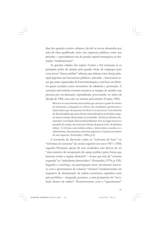 65
dias dos grandes centros urbanos, devido às novas demandas por
mão-de-obra qualificada, tanto nas empresas públicas como nas
privadas – especialmente nas de grande capital estrangeiro, as cha-
madas “multinacionais”.
As grandes cidades das regiões Centro e Sul tornaram-se os
principais polos de atração pela grande oferta de empregos para
essas novas “classes médias” urbanas, que tinham como desejo prin-
cipal ingressar nas burocracias públicas e privadas – burocracias es-
sas que eram organizadas de forma hierárquica, com base em distin-
tos graus escolares como mecanismo de admissão e promoção. A
estrutura universitária existente mostrou-se incapaz de atender essa
procura por escolarização especializada, provocando, no início da
década de 1960, uma crise no sistema universitário (Cunha, 1983).
Buscava-se uma reforma universitária que nascesse a partir de dentro
da instituição, conjugada ao esforço dos estudantes, professores e
funcionários que desejassem envolver-se no processo. Uma reforma
de alta densidade que, para efetuar certas alterações profundas, reque-
ria uma revolução democrática na sociedade. Ambas [a reforma edu-
cacional e a revolução democrática] falharam. Em seu lugar tivemos o
pesadelo da reação, da contrarrevolução, da guerra civil e da ditadura
militar. À reforma universitária crítica e democrática sucedeu-se a
antirreforma, obscurantista, terrorista, repressiva e fascista em muitos
de seus aspectos. (Fernandes, 1984a, p. 8).
A retomada da discussão sobre as “reformas de base” ou
“reformas de estrutura” do ensino superior nos anos 1967 e 1968,
segundo Florestan, apesar de seus resultados, não deixou de ser
“uma tentativa de recuperação de espaço político pelas forças que
lutavam contra o regime ditatorial” – forças que iam da “extrema
esquerda” ao “radicalismo democrático” (Fernandes, 1979c, p. VII).
Segundo o sociólogo, sua participação nesse movimento iniciou-
se com o apontamento de soluções “técnicas” fundamentadas em
requisitos de dinamização da ordem econômica capitalista num
país periférico – integrada, portanto, a uma perspectiva de “revo-
lução dentro da ordem”. Posteriormente, com o “aquecimento”
FLORESTAN FERNANDES_fev2010.pmd 21/10/2010, 08:0765
 