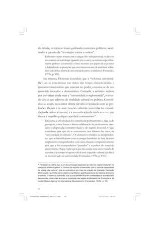 66
do debate, os tópicos foram ganhando contornos políticos, susci-
tando a questão da “revolução contra a ordem”.
Enfrentava esses temas com o sangue-frio indispensável, ou dentro
dos marcos da sociologia (quando era o caso), ou terreno especifica-
mente político (assumindo o ônus inerente aos papéis de expositor
e defendendo as posições que nos interessavam, de combate à dita-
duraedadefesaabertadeumatransiçãoparaosocialismo)(Fernandes,
1979c, p. VII).
Em resumo, Florestan considera que a “reforma universitá-
ria”, ao se concretizar nas mãos das forças conservadoras e
contrarrevolucionárias que estavam no poder, esvaziou-se de seu
conteúdo inovador e democrático. Castrada, a reforma acabou
por pulverizar ainda mais a “universidade conglomerada”, retiran-
do dela o que subsistia de vitalidade cultural ou política. Consoli-
dou-se, assim, seu caráter elitista (devido à vinculação com as pro-
fissões liberais e às suas funções culturais investidas na consoli-
dação da ordem existente) e a intensificação da tutela externa, que
visava a impedir qualquer atividade contestatória40
.
Em suma, a universidade foi esterelizada politicamente e, diga-se de
passagem, com a franca e aberta colaboração de professores e estu-
dantes adeptos da contrarrevolução e do regime ditatorial. O que
contribuiu para que ela se convertesse, nos últimos dez anos, na
“universidade do silêncio”. Os elementos rebeldes ou independen-
tes, que se identificavam com as antigas bandeiras de luta, ficaram
amplamente marginalizados e em uma situação comparativamente
pior que a dos companheiros “punidos” e expulsos do convívio
universitário. O que explica por que não surgiu uma universidade de
resistência e porque só agora volta à tona a questão cultural e política
da reconstrução da universidade (Fernandes, 1979c, p. VIII).
40
Florestan se refere aqui a um dos principais aspectos da “obra do regime ditatorial” no
campo do ensino superior: o “conluio do espírito conservador com o controle imperialista
de nossa vida cultural”, que se concretizou por meio da criação da chamada “comissão
MEC-Usaid”, que tinha como objetivo manifesto o aperfeiçoamento do sistema de ensino
brasileiro. O nome da comissão, sob a qual também ficaram conhecidos os acordos dela
decorrentes, nada mais era que a conjunção das siglas do Ministério da Educação e da
United States Agency for International Development) (Fernandes, 1979c, p. XI).
FLORESTAN FERNANDES_fev2010.pmd 21/10/2010, 08:0766
 