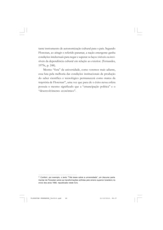 tante instrumento de autonomização cultural para o país. Segundo
Florestan, ao atingir o referido patamar, a nação emergente ganha
condições intelectuais para negar e superar os laços visíveis ou invi-
síveis da dependência cultural em relação ao exterior. (Fernandes,
1979c, p. 248).
Mesmo “fora” da universidade, como veremos mais adiante,
essa luta pela melhoria das condições institucionais de produção
do saber científico e tecnológico permanecerá como marca da
trajetória de Florestan41
, uma vez que para ele o êxito nessa esfera
possuía o mesmo significado que a “emancipação política” e o
“desenvolvimento econômico”.
41
Conferir, por exemplo, o texto “Três teses sobre a universidade”, um discurso parla-
mentar de Florestan sobre as transformações sofridas pelo ensino superior brasileiro no
início dos anos 1990, republicado neste livro.
FLORESTAN FERNANDES_fev2010.pmd 21/10/2010, 08:0768
 