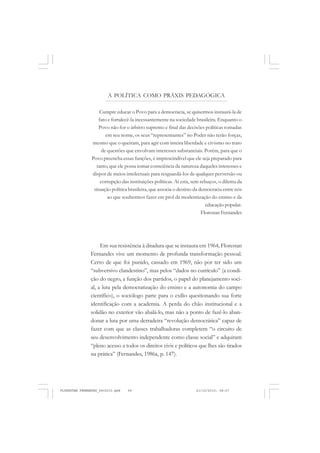 A POLÍTICA COMO PRÁXIS PEDAGÓGICA
Cumpre educar o Povo para a democracia, se quisermos instaurá-la de
fato e fortalecê-la incessantemente na sociedade brasileira. Enquanto o
Povo não for o árbitro supremo e final das decisões políticas tomadas
em seu nome, os seus “representantes” no Poder não terão forças,
mesmo que o queiram, para agir com inteira liberdade e civismo no trato
de questões que envolvam interesses substanciais. Porém, para que o
Povo preencha essas funções, é imprescindível que ele seja preparado para
tanto, que ele possa tomar consciência da natureza daqueles interesses e
dispor de meios intelectuais para resguardá-los de qualquer perversão ou
corrupção das instituições políticas. Aí está, sem rebuços, o dilema da
situação política brasileira, que associa o destino da democracia entre nós
ao que soubermos fazer em prol da modernização do ensino e da
educação popular.
Florestan Fernandes
Em sua resistência à ditadura que se instaura em 1964, Florestan
Fernandes vive um momento de profunda transformação pessoal.
Certo de que foi punido, cassado em 1969, não por ter sido um
“subversivo clandestino”, mas pelos “dados no currículo” (a condi-
ção do negro, a função dos partidos, o papel do planejamento soci-
al, a luta pela democratização do ensino e a autonomia do campo
científico), o sociólogo parte para o exílio questionando sua forte
identificação com a academia. A perda do chão institucional e a
solidão no exterior vão abalá-lo, mas não a ponto de fazê-lo aban-
donar a luta por uma derradeira “revolução democrática” capaz de
fazer com que as classes trabalhadoras completem “o circuito de
seu desenvolvimento independente como classe social” e adquiram
“pleno acesso a todos os direitos civis e políticos que lhes são tirados
na prática” (Fernandes, 1986a, p. 147).
FLORESTAN FERNANDES_fev2010.pmd 21/10/2010, 08:0769
 