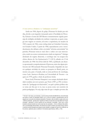 70
A luta contra a ditadura e a “pedagogia socialista”
Ainda em 1964, depois do golpe, Florestan foi detido por três
dias, devido a um inquérito instaurado junto à Faculdade de Filoso-
fia, Ciências e Letras da USP. Mesmo constantemente vigiado, parti-
cipa de múltiplas atividades de combate à repressão, as quais conju-
ga com viagens ao exterior, tal como a experiência, de meados de
1965 a janeiro de 1966, como visiting-scholar na Columbia University,
nos Estados Unidos. A partir de 1968, especialmente com o recru-
descimento dos debates sobre a já citada “reforma universitária” do
período, Florestan torna-se mais duro e crítico em suas interven-
ções, tendo seu nome constantemente citado na imprensa42
. Inimigo
declarado do regime ditatorial, o sociólogo não vai escapar dos
efeitos diretos do Ato Institucional nº 5 (AI-5), editado em 13 de
dezembro de 1968. Em 28 de abril de 1969, é publicado um decre-
to aposentando compulsoriamente 42 pessoas, entre elas alguns pro-
fessores da USP, incluindo Florestan Fernandes. Impedido de exer-
cer qualquer atividade de ensino ou pesquisa no Brasil, parte, no
mesmo ano, para o Canadá, onde se torna professor de sociologia,
como Latin American in Residence, na Universidade de Toronto – na
qual, em 1970, ganha o título de professor titular.
Nesse local, Florestan franqueia à sua sempre declarada identi-
dade socialista um novo projeto, que Netto (1987, p. 295) vai deno-
minar de “pedagogia revolucionária”, na qual a prática política não
se torna um fim por si só, mas se posta como um exercício de
práxis pedagógica. Ou seja, algo mais do que o simples governo das
42
No dia 31 de março, por exemplo, o jornal carioca Correio da Manhã traz uma entrevista
sua sobre a morte do estudante Edson Luís, no Rio de Janeiro, acontecimento que foi
seguido por uma série de protestos estudantis. Florestan, além de definir a ação como uma
“violência estúpida”, gerada pela “ingerência militar em assuntos que não afeitos às Forças
Armadas”, apontava a única maneira de se enfrentar a situação: “Acho que o povo
brasileiro precisa levantar-se contra esse tipo de opressão [...] Se os militares não aceita-
rem a normalização democrática, nós teremos de impô-la mesmo que seja à força. Esse é
o sentido da atual situação que exige de cada cidadão a coragem de opor-se à violência, se
for preciso, apelando para a violência” (Fernandes apud Sereza, 2005, p. 150).
FLORESTAN FERNANDES_fev2010.pmd 21/10/2010, 08:0770
 