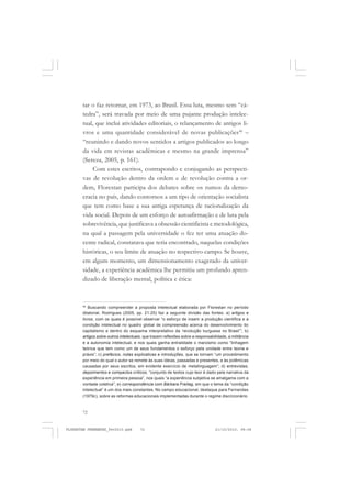 72
tar o faz retornar, em 1973, ao Brasil. Essa luta, mesmo sem “cá-
tedra”, será travada por meio de uma pujante produção intelec-
tual, que inclui atividades editoriais, o relançamento de antigos li-
vros e uma quantidade considerável de novas publicações46
–
“reunindo e dando novos sentidos a artigos publicados ao longo
da vida em revistas acadêmicas e mesmo na grande imprensa”
(Sereza, 2005, p. 161).
Com estes escritos, contrapondo e conjugando as perspecti-
vas de revolução dentro da ordem e de revolução contra a or-
dem, Florestan participa dos debates sobre os rumos da demo-
cracia no país, dando contornos a um tipo de orientação socialista
que tem como base a sua antiga esperança de racionalização da
vida social. Depois de um esforço de autoafirmação e de luta pela
sobrevivência, que justificava a obsessão cientificista e metodológica,
na qual a passagem pela universidade o fez ter uma atuação do-
cente radical, constatava que teria encontrado, naquelas condições
históricas, o seu limite de atuação no respectivo campo. Se houve,
em algum momento, um dimensionamento exagerado da univer-
sidade, a experiência acadêmica lhe permitiu um profundo apren-
dizado de liberação mental, política e ética:
46
Buscando compreender a proposta intelectual elaborada por Florestan no período
ditatorial, Rodrigues (2005, pp. 21-25) faz a seguinte divisão das fontes: a) artigos e
livros, com os quais é possível observar “o esforço de inserir a produção científica e a
condição intelectual no quadro global de compreensão acerca do desenvolvimento do
capitalismo e dentro do esquema interpretativo da ‘revolução burguesa no Brasil’”; b)
artigos sobre outros intelectuais, que trazem reflexões sobre a responsabilidade, a militância
e a autonomia intelectual, e nos quais ganha entralidade o marxismo como “linhagem
teórica que tem como um de seus fundamentos o esforço pela unidade entre teoria e
práxis”; c) prefácios, notas explicativas e introduções, que se tornam “um procedimento
por meio do qual o autor se remete às suas ideias, passadas e presentes, e às polêmicas
causadas por seus escritos, em evidente exercício de metalinguagem”; d) entrevistas,
depoimentos e compactos críticos, “conjunto de textos cujo teor é dado pela narrativa da
experiência em primeira pessoa”, nos quais “a experiência subjetiva se amalgama com a
vontade coletiva”; e) correspondência com Bárbara Freitag, em que o tema da “condição
intelectual” é um dos mais constantes. No campo educacional, destaque para Fernandes
(1979c), sobre as reformas educacionais implementadas durante o regime discricionário.
FLORESTAN FERNANDES_fev2010.pmd 21/10/2010, 08:0872
 