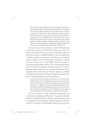 73
Não se trata de negar as distintas fases de sua trajetória, marcada, em
especial, pela passagem teórico-prática do funcionalismo ao marxismo
e do scholar ao militante político, mas de considerar como a mudança
se faz sem se configurar uma ruptura na perspectiva geral a partir da
qual Florestan coloca-se diante dos problemas que enfrenta. O ponto
em questão envolve a possibilidade de uma coerência de base na con-
duta pessoal que aponta para o rigor do procedimento da conduta
científica e pública, da direção sociológica e política, da obra e da vida.
Trata-se,em suma,de reconhecer a importância fundante da dimensão
ética na posição cientificista de Florestan (Garcia,2002, p.171).
A tensão entre os ideais socialistas e a opção profissional, que
está presente em toda a trajetória de Florestan, toma, nesse mo-
mento, uma direção política que revela uma dinâmica inédita no
seu modo de pensar a realidade brasileira, o que não significa que
“a inflexão operada no pensamento de Florestan, no confronto
(teórico e prático) com a contrarrevolução (burguesa)” se plasme
num corte absoluto com o seu trabalho anterior efetivado nos
marcos da sociologia (Netto, 1987, p. 295). A observação de Mészá-
ros, em El concepto de la dialéctica em Lukács, obra de 1973, sobre as
principais linhas esquemáticas de uma ideia sintetizadora funda-
mental presentes na mente de um “filósofo”, ajuda-nos a entender
a dinâmica de pensamento de Florestan. Segundo o pensador hún-
garo, as linhas esquemáticas têm de estar presentes
[...] na mente do filósofo quando este desenvolve, num texto deter-
minado, algumas de suas implicações concretas em contextos parti-
culares. É claro que uma tal ideia pode experimentar transformações
importantes (...). [Mas] não se pode entender adequadamente o pen-
samento de um filósofo sem alcançar, por meio dos seus vários estra-
tos, aquela síntese original que o estrutura dialeticamente, em todas as
suas manifestações sucessivas (Mészáros apud Netto, 1987, p. 296).
No caso em questão, “a ideia sintetizadora fundamental” que
está na base do pensamento de Florestan é “a pesquisa da realidade
brasileira”, ideia presente desde o início de sua profissionalização até
a constituição de uma pedagogia socialista destinada ao fortaleci-
mento da “consciência” social proletária, objetivo que tem por base
FLORESTAN FERNANDES_fev2010.pmd 21/10/2010, 08:0873
 