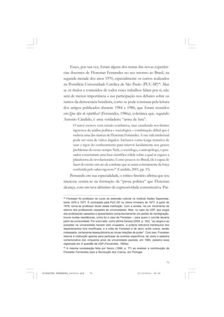 75
Esses, por sua vez, foram alguns dos temas das novas experiên-
cias docentes de Florestan Fernandes no seu retorno ao Brasil, na
segunda metade dos anos 1970, especialmente os cursos realizados
na Pontifícia Universidade Católica de São Paulo (PUC-SP)48
. Mas
se os títulos e conteúdos de todos esses trabalhos falam por si, não
será de menor importância a sua participação nos debates sobre os
rumos da democracia brasileira, como se pode constatar pela leitura
dos artigos publicados durante 1984 e 1986, que foram reunidos
em Que tipo de república? (Fernandes, 1986a), coletânea que, segundo
Antonio Cândido, é uma verdadeira “arma de luta”.
O autor escreve com tensão combativa, mas canalizada nos limites
rigorosos da análise política e sociológica – combinação difícil que é
todavia uma das marcas de Florestan Fernandes.A sua vida intelectual
pode ser vista de vários ângulos. Inclusive como longa tentativa de
usar o rigor do conhecimento para intervir lucidamente nos graves
problemas do nosso tempo. Nele, o sociólogo, o antropólogo, o pen-
sador construíram uma base científica sólida sobre a qual se ergueu a
plataforma do revolucionário. Como poucos no Brasil, ele é capaz de
fazer do escrito um ato de combate que se nutre corretamente da força
conferida pelo saber rigoroso49
(Candido, 2001, pp. 33).
Pensando em sua especialidade, o crítico literário afirma que seu
interesse centra-se na formação da “prosa política” que Florestan
alcança, com um teor altíssimo de expressividade comunicativa. Par-
48
Florestan foi professor do curso de extensão cultural no Instituto Sedes Sapientiae,
entre 1976 e 1977. É contratado pela PUC-SP no último trimestre de 1977. A partir de
1978, torna-se professor titular desta instituição. Com a anistia, há um movimento de
retorno dos professores cassados às universidades. Mas, no caso da USP, que exigia
dos professores cassados e aposentados compulsoriamente um pedido de reintegração,
houve muitas resistências, como foi o caso de Florestan – para quem o convite deveria
partir da universidade. Por outro lado, como afirma Sereza (2005, p. 162), “os cargos e as
posições na universidade haviam sido ocupados, a própria estrutura hierárquica dos
departamentos fora modificada, e a volta de Florestan e de Ianni, entre outros, senão
indesejada, certamente desequilibraria as novas relações de poder”. Com isso, Florestan
retorna à instituição apenas para participar de eventos específicos, tal como a palestra
comemorativa dos cinquenta anos da universidade paulista, em 1984, palestra essa
registrada em A questão da USP (Fernandes, 1984a).
49
A mesma constatação feita por Secco (1998, p. 77) ao analisar a contribuição de
Florestan Fernandes para a Revolução dos Cravos, em Portugal.
FLORESTAN FERNANDES_fev2010.pmd 21/10/2010, 08:0875
 