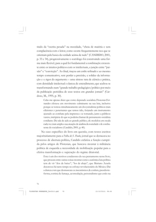 76
tindo da “escrita pesada” na mocidade, “cheia de matéria e sem
complacência com o leitor, como ocorre frequentemente nos que se
orientam pela busca da verdade acima de tudo” (CANDIDO, 2001,
p. 33 e 34), progressivamente o sociólogo foi construindo uma for-
ma mais flexível, para a qual foi fundamental a combinação crescen-
te entre os intuitos políticos com os intelectuais, a junção entre “pai-
xão” e “convicção”. Ao final, traçou um estilo refinado e ao mesmo
tempo comunicativo, sem perder a precisão, a solidez da informa-
ção e o rigor do argumento – uma síntese rara de ciência e prática,
com densidade intelectual e clareza de entendimento, que acabou se
transformando num “grande trabalho pedagógico/político por meio
da publicação periódica de seus textos em grandes jornais” (Car-
doso, M., 1995, p. 30).
Cabe-me apenas dizer que como deputado socialista Florestan Fer-
nandes efetuou um movimento culminante na sua luta, inclusive
porque se tornou simultaneamente um dos jornalistas políticos mais
eficientes e penetrantes que temos tido, forjando um instrumento
ajustado ao combate pela imprensa e se tornando, junto a públicos
vastos, intérprete do que se poderia chamar de pensamento socialista
cotidiano. Da sala de aula ao grande público, ele modulou em escala
cadavezmaisamplaasuaatuaçãodeanalistadasociedadeedecomba-
tente do socialismo (Candido, 2001, p. 40).
No caso específico do livro em questão, com textos escritos
majoritariamente para a Folha de S. Paulo, jornal que se destacava no
processo de abertura política, Candido enfatiza a função cumpri-
da pelos artigos de Florestan, que buscava mostrar à militância
política de esquerda a necessidade de mobilização popular para a
efetiva transformação e superação do regime ditatorial.
Este é um dos motivos condutores do seu pensamento nesse livro,
que procura entre outras coisas mostrar como a autêntica luta política
tem de vir “dos de baixo”, “los de abajo”, que Mariano Azuela
descreveu há tanto tempo no esforço revolucionário do México. Daí
a dureza com que desmascara os mecanismos de conluio, pseudorre-
forma, cortina de fumaça, acomodação, personalismo que estão na
FLORESTAN FERNANDES_fev2010.pmd 21/10/2010, 08:0876
 