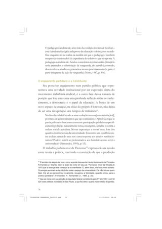 78
O pedagogo socialista não abre mão da condição intelectual (teórica) –
esta é ainda mais exigida pela prova da educação coletiva; mas se rede-
fine enquanto só se realiza na medida em que o pedagogo é também
receptor (e coesionador) da experiência do coletivo a que se reporta. A
pedagogia socialista não funda a consciência revolucionária (desejá-lo
seria pretender a substituição da vanguarda, do partido); contudo,
desenvolve-a, atualiza-a, potencia-a no seu processamento (e, pois, é
parte integrante da ação de vanguarda) (Netto, 1987, p. 304).
O engajamento partidário e a Constituinte
Seu posterior engajamento num partido político, que repre-
sentava uma novidade institucional por ser expressão direta do
movimento trabalhista-sindical, é a outra face dessa tomada de
posição que leva em conta uma profunda reflexão sobre o conhe-
cimento, a democracia e o papel da educação. A busca de um
novo espaço de atuação, na visão do próprio Florestan, não deixa
de ser uma recuperação dos tempos de militância51
.
No fim da vida fui levado a uma evolução inversa [uma revolução?],
por meio de acontecimentos que são conhecidos. O professor que se
partia pelo meio busca uma crescente participação publicista especifi-
camente política e naturalmente tensa, insurgente, antielite e contra a
ordem social capitalista. Novas esperanças e novas lutas, fora dos
quadros institucionais da universidade. Encontrei um equilíbrio en-
tre as duas partes do meu ser e uma resposta aos anseios revolucio-
nários? Poderei servir ao proletariado e aos humildes como servi à
universidade? (Fernandes, 1995a, p. 15).
O trabalho parlamentar de Florestan52
expressará essa tensão
entre teoria e prática, revelando a convicção de que a produção
51
E também de alegria de viver, como se pode depreender deste depoimento de Florestan
Fernandes Jr, falando sobre o abalo do exílio em seu pai: “Foi nesse início da década de
1970 que a doença dele começou a se manifestar. E, além disso, ele ficou meio isolado.
Os amigos sumiram e ele não tinha mais o espaço da universidade. Ele não tinha a quem
falar. Ele só se reencontrou novamente, recuperou a felicidade, quando entrou para a
política partidária” (Fernandes, H.; Fernandes Jr., 1995, p. 25).
52
Que se inicia com sua eleição de deputado federal constituinte pelo PT em 1987, com 50
024 votos obtidos no estado de São Paulo, o que fez dele o quarto mais votado do partido.
FLORESTAN FERNANDES_fev2010.pmd 21/10/2010, 08:0878
 
