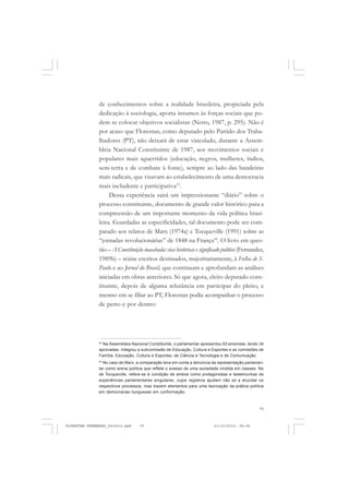 79
de conhecimentos sobre a realidade brasileira, propiciada pela
dedicação à sociologia, aporta insumos às forças sociais que po-
dem se colocar objetivos socialistas (Netto, 1987, p. 295). Não é
por acaso que Florestan, como deputado pelo Partido dos Traba-
lhadores (PT), não deixará de estar vinculado, durante a Assem-
bleia Nacional Constituinte de 1987, aos movimentos sociais e
populares mais aguerridos (educação, negros, mulheres, índios,
sem-terra e de combate à fome), sempre ao lado das bandeiras
mais radicais, que visavam ao estabelecimento de uma democracia
mais includente e participativa53
.
Dessa experiência sairá um impressionante “diário” sobre o
processo constituinte, documento de grande valor histórico para a
compreensão de um importante momento da vida política brasi-
leira. Guardadas as especificidades, tal documento pode ser com-
parado aos relatos de Marx (1974a) e Tocqueville (1991) sobre as
“jornadas revolucionárias” de 1848 na França54
. O livro em ques-
tão – A Constituição inacabada: vias históricas e significado político (Fernandes,
1989b) – reúne escritos destinados, majoritariamente, à Folha de S.
Paulo e ao Jornal do Brasil, que continuam e aprofundam as análises
iniciadas em obras anteriores. Só que agora, eleito deputado cons-
tituinte, depois de alguma relutância em participar do pleito, e
mesmo em se filiar ao PT, Florestan podia acompanhar o processo
de perto e por dentro:
53
Na Assembleia Nacional Constituinte, o parlamentar apresentou 93 emendas, tendo 34
aprovadas. Integrou a subcomissão de Educação, Cultura e Esportes e as comissões de
Família, Educação, Cultura e Esportes, de Ciência e Tecnologia e de Comunicação.
54
No caso de Marx, a comparação leva em conta a denúncia da representação parlamen-
tar como arena política que reflete o avesso de uma sociedade cindida em classes. No
de Tocqueville, refere-se à condição de ambos como protagonistas e testemunhas de
experiências parlamentares singulares, cujos registros ajudam não só a elucidar os
respectivos processos, mas trazem elementos para uma teorização da prática política
em democracias burguesas em conformação.
FLORESTAN FERNANDES_fev2010.pmd 21/10/2010, 08:0879
 