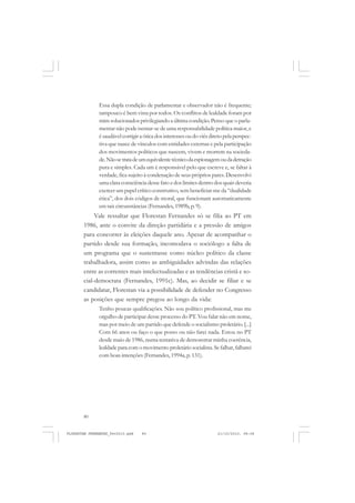 80
Essa dupla condição de parlamentar e observador não é frequente;
tampouco é bem vista por todos. Os conflitos de lealdade foram por
mim solucionados privilegiando a última condição. Penso que o parla-
mentar não pode isentar-se de uma responsabilidade política maior, e
é saudável corrigir a ótica dos interesses ou do viés direto pela perspec-
tiva que nasce de vínculos com entidades externas e pela participação
dos movimentos políticos que nascem, vivem e morrem na socieda-
de.Nãosetratadeumequivalentetécnicodaespionagemoudadetração
pura e simples. Cada um é responsável pelo que escreve e, se faltar à
verdade, fica sujeito à condenação de seus próprios pares. Desenvolvi
uma clara consciência desse fato e dos limites dentro dos quais deveria
exercer um papel crítico construtivo, sem beneficiar-me da “dualidade
ética”, dos dois códigos de moral, que funcionam automaticamente
em tais circunstâncias (Fernandes, 1989b, p. 9).
Vale ressaltar que Florestan Fernandes só se filia ao PT em
1986, ante o convite da direção partidária e a pressão de amigos
para concorrer às eleições daquele ano. Apesar de acompanhar o
partido desde sua formação, incomodava o sociólogo a falta de
um programa que o sustentasse como núcleo político da classe
trabalhadora, assim como as ambiguidades advindas das relações
entre as correntes mais intelectualizadas e as tendências cristã e so-
cial-democrata (Fernandes, 1991c). Mas, ao decidir se filiar e se
candidatar, Florestan via a possibilidade de defender no Congresso
as posições que sempre pregou ao longo da vida:
Tenho poucas qualificações. Não sou político profissional, mas me
orgulho de participar desse processo do PT. Vou falar não em nome,
mas por meio de um partido que defende o socialismo proletário. [...]
Com 66 anos ou faço o que posso ou não farei nada. Estou no PT
desde maio de 1986, numa tentativa de demonstrar minha coerência,
lealdade para com o movimento proletário socialista. Se falhar, falharei
com boas intenções (Fernandes, 1994a, p. 131).
FLORESTAN FERNANDES_fev2010.pmd 21/10/2010, 08:0880
 