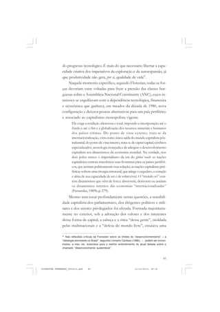 83
do progresso tecnológico. É mais do que necessário libertar a capa-
cidade criativa dos imperativos da exploração e da autoexpansão, já
que produtividade não gera, per si, qualidade de vida57
.
Naquele momento específico, segundo Florestan, todas as for-
ças deveriam estar voltadas para frear a pressão das classes bur-
guesas sobre a Assembleia Nacional Constituinte (ANC), cujos in-
teresses se engolfavam com a dependência tecnológica, financeira
e econômica que ganhava, em meados da década de 1980, nova
configuração e deixava poucas alternativas para um país periférico
e associado ao capitalismo monopolista vigente.
Ele exige a rendição silenciosa e total, impondo a incorporação até o
fundo e até o fim e a globalização dos recursos materiais e humanos
dos países-vítimas. Do ponto de vista externo, trata-se da
internacionalização,vista como única saída do mundo capitalista pós-
industrial; do ponto de vista interno,trata-se de captar capital,cérebros
especializados, tecnologia avançada e de adequar o desenvolvimento
capitalista aos dinamismos da economia mundial. Na verdade, nos
dois polos temos o imperialismo da era do global reach: as nações
capitalistas centrais transferem suas fronteiras para os países periféri-
cos, que aceitam politicamente essa solução; as nações capitalistas peri-
féricassofremumacirurgiaestrutural,queatingeoesqueleto,ocoração
e alma de sua capacidade de ser e de sobreviver. O “mundo só” con-
tém dinamismos que vêm de fora e absorvem, destroem ou anulam
os dinamismos internos das economias “internacionalizadas”
(Fernandes,1989b, p. 279).
Mesmo sem tocar profundamente nestas questões, a sensibili-
dade capitalista dos parlamentares, dos dirigentes políticos e mili-
tares e dos setores privilegiados foi afetada. Formada majoritaria-
mente no exterior, sob a adoração dos valores e dos interesses
dessa forma de capital, a cabeça e a ótica “dessa gente”, moldada
pelas multinacionais e a “defesa do mundo livre”, ensaiava uma
57
Nas reflexões críticas de Florestan sobre os limites do “desenvolvimentismo” – a
“ideologia dominante no Brasil”, segundo Limoeiro Cardoso (1996), – , podem ser encon-
trados, a meu ver, subsídios para o melhor entendimento do atual debate sobre o
chamado “desenvolvimento sustentável”.
FLORESTAN FERNANDES_fev2010.pmd 21/10/2010, 08:0883
 