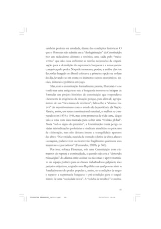 85
também poderia ser estudada, diante das condições históricas. O
que o Florestan não admitia era a “deslegitimação” da Constituição
por um radicalismo abstrato e retórico, uma saída pelo “meio-
termo” que não ousa enfrentar as tarefas necessárias de organi-
zação para a demolição da supremacia burguesa e a consequente
conquista pelo poder. Naquele momento, porém, a análise da crise
do poder burguês no Brasil colocava a primeira opção na ordem
do dia, levando-se em conta os inúmeros custos econômicos, so-
ciais, culturais e políticos em jogo.
Mas, com a constituição formalmente pronta, Florestan via se
confirmar uma antiga tese sua: a burguesia mostrou-se incapaz de
formular um projeto histórico de constituição que respondesse
claramente às exigências da situação porque, para além do agrupa-
mento de sua “rica massa de cérebros”, faltou-lhe a “chama cria-
tiva” do inconformismo com o estado de dependência da Nação.
Nascia, assim, um texto constitucional razoável, o melhor se com-
parado com 1934 e 1946, mas com promessa de vida curta, já que
veio à tona com data marcada para sofrer uma “revisão global”.
Posta “sob o signo do precário”, a Constituição trazia perigo às
várias reivindicações proletárias e sindicais atendidas no processo
de elaboração, mas não deixava imune a tranquilidade aparente
das elites: “Na verdade, nascida da vontade coletiva de elites, classes
ou nações, poderá viver ou morrer tão fragilmente quanto os seus
inventores e portadores” (Fernandes, 1989b, p. 360).
Por isso, reforça Florestan, sob uma Constituição com ele-
mentos de ruptura e continuidade, a questão não era a “distorção
psicológica” do dilema entre assinar ou não; mas o aproveitamen-
to do espaço político para as classes trabalhadoras galgarem seus
próprios objetivos, erigindo uma República na qual possa existir o
fortalecimento do poder popular e, assim, ter condições de negar
e superar a supremacia burguesa – pré-condição para o surgui-
mento de uma “sociedade nova”. A “colcha de retalhos” constitu-
FLORESTAN FERNANDES_fev2010.pmd 21/10/2010, 08:0885
 