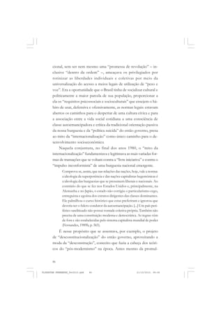 86
cional, sem ser nem mesmo uma “promessa de revolução” – in-
clusive “dentro da ordem” –, ameaçava os privilegiados por
rotinizar as liberdades individuais e coletivas por meio da
universalização do acesso a meios legais de utilização de “peso e
voz”. Era a oportunidade que o Brasil tinha de socializar cultural e
politicamente a maior parcela de sua população, proporcionar a
ela os “requisitos psicossociais e socioculturais” que ensejem o há-
bito de usar, defensiva e ofensivamente, as normas legais: estavam
abertos os caminhos para o despertar de uma cultura cívica e para
a associação entre a vida social cotidiana a uma consciência de
classe autoemancipadora e crítica da tradicional orientação passiva
da nossa burguesia e da “política suicida” do então governo, presa
ao mito da “internacionalização” como único caminho para o de-
senvolvimento socioeconômico.
Naquela conjuntura, no final dos anos 1980, o “mito da
internacionalização” fundamentava e legitimava as mais variadas for-
mas de transações que se voltam contra a “livre iniciativa” e contra o
“impulso inconformista” de uma burguesia nacional emergente.
Comprova-se, assim, que nas relações das nações, hoje, vale a norma:
a ideologia da superpotência e das nações capitalistas hegemônicas é
a ideologia das burguesias que se presumem liberais e nacionais. Ao
contrário do que se fez nos Estados Unidos e, principalmente, na
Alemanha e no Japão, o estado não corrigiu o particularismo cego,
entreguista e egoísta dos estratos dirigentes das classes dominantes.
Ele palmilhou o curso histórico que estas preferiram e ignorou que
deveria ser o fulcro condutor da autoemancipação. [...] Um país peri-
férico satelitizado não possui vontade coletiva própria. Também não
precisa de uma constituição moderna e democrática. As regras vêm
de fora e são estabelecidas pelo sistema capitalista mundial de poder
(Fernandes, 1989b, p. 365).
É nesse propósito que se assentava, por exemplo, o projeto
de “desconstitucionalização” do então governo, aproveitando a
moda da “desconstrução”, conceito que fazia a cabeça dos teóri-
cos do “pós-modernismo” na época. Antes mesmo da promul-
FLORESTAN FERNANDES_fev2010.pmd 21/10/2010, 08:0886
 
