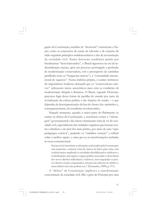 87
gação da Constituição, medidas de “desmonte” estarreciam a Na-
ção, como as concessões de canais de televisão e de estações de
rádio seguindo princípios antidemocráticos e não de reconstrução
da sociedade civil. Numa discussão acadêmica parida por
brasilianistas “bem-humorados”, o Brasil ingressava na era da in-
dustrialização maciça, após um processo prolongado e profundo
de modernização conservadora, sob o pressuposto do caminhar
partilhado entre as “burguesias nativas” e a “comunidade interna-
cional de negócios”. Numa dialética própria, o caráter intrínseco
do imperialismo hodierno demanda que os “conservadores nati-
vos” utilizassem meios autocráticos para criar as condições da
modernização dirigida à distância. O Brasil, segundo Florestan,
precisava fugir dessa forma de partilha do mundo por meio da
revitalização da cultura política e das funções do estado – o que
dependia da desestigmatização da luta de classes dos oprimidos e,
consequentemente, do socialismo revolucionário.
Naquele momento, quando a maior parte do Parlamento se
omitia na defesa da Constituição, a resistência contra a “sabota-
gem” governamental e das classes dominantes teria de vir da soci-
edade civil, especialmente das entidades orgânicas que lutaram con-
tra a ditadura e em prol dos mais pobres, por meio de uma “ação
pedagógica coletiva”, ajudando os “cidadãos comuns” a refletir
sobre a melhor opção: o status quo ou as transformações incluídas
no texto constitucional.
Será possível introduzir as alterações endossadas pela Constituição
sem aumentar e acelerar a luta de classes de baixo para cima, sem
conferir maior amplitude às atividades decididas pelos sindicatos e
confederações, sem erguer o espaço político necessário à observância
dos novos direitos individuais e coletivos, sem resguardar os pou-
cos direitos sociais conquistados, sem pôr um cabresto no arbítrio e
maus hábitos dos três poderes etc.? (Fernandes, 1989b, p. 371).
A “defesa” da Constituição implicava a transformação
concomitante da sociedade civil. Daí o grito de Florestan por uma
FLORESTAN FERNANDES_fev2010.pmd 21/10/2010, 08:0887
 