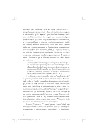 88
conexão mais orgânica entre as forças parlamentares e
extraparlamentares progressistas, o abrir-se do meio institucional para
as iniciativas do “poder popular”, aproveitando-se do espaço histó-
rico, psicológico e político abertos pelo texto constitucional para
confrontos mais agudos nas relações entre as classes, as instituições,
as pessoas, reciclando os interesses econômicos, culturais e sociais
em conflito: “Inicia-se uma nova era e essa acaba sendo a forma
tardia que a ruptura comparece no funcionamento e nos dinamis-
mos da sociedade civil” (Fernandes, 1989b, p. 374). Nesse contexto,
um ponto era fundamental: a renovação dos partidos, que deveriam
optar entre continuarem encobertos pelos interesses de classe ou
tomar a dianteira no que se refere aos interesses das classes sociais
em confronto.
Teremos de lutar firmemente para formar partidos de outro tipo e
usá-los com decisão para extinguir o mandonismo do tope, na soci-
edade civil e no Estado. O desafio é enorme. Não se trata de enterrar
o poder podre. Mas de engendrar uma República democrática com
dois polos, o das classes dominantes e o das classes subalternas, em
interação e interdependência (Fernandes, 1989b, p. 375).
O problema era que os partidos estavam “dando as costas”
ao projeto governamental de “descontitucionalização” da socie-
dade civil e do Estado. Lançando-se à campanha eleitoral munici-
pal, no ano de 1988, tomaram-na como alvo central e não a viram
como uma “armadilha” à democratização do país e como ele-
mento de reforço à continuidade da “transição” no período pós-
constitucional, que aniquilava a aspiração coletiva de participação
das massas para a gestação de “um polo popular de poder polí-
tico” (Fernandes, 1989b, p. 378). Problema esse que Florestan es-
tava enfrentando em sua própria casa, já que o PT também se via
envolvido nos “dilemas das eleições municipais”.
Segundo Florestan, o PT, como “partido virgem”, ainda não
tinha sido deformado pelas “duas moléstias letais” do sistema polí-
tico brasileiro: a) o clientelismo, o paternalismo e o fisiologismo,
FLORESTAN FERNANDES_fev2010.pmd 21/10/2010, 08:0888
 
