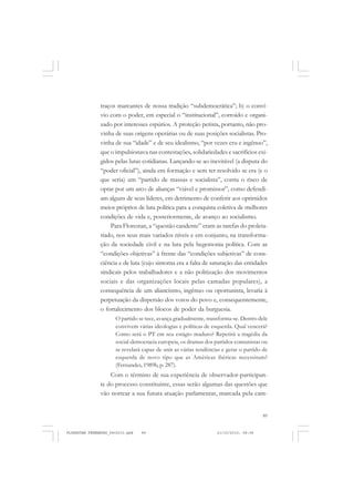 89
traços marcantes de nossa tradição “subdemocrática”; b) o conví-
vio com o poder, em especial o “institucional”, corroído e organi-
zado por interesses espúrios. A proteção petista, portanto, não pro-
vinha de suas origens operárias ou de suas posições socialistas. Pro-
vinha de sua “idade” e de seu idealismo, “por vezes cru e ingênuo”,
que o impulsionava nas contestações, solidariedades e sacrifícios exi-
gidos pelas lutas cotidianas. Lançando-se ao inevitável (a disputa do
“poder oficial”), ainda em formação e sem ter resolvido se era (e o
que seria) um “partido de massas e socialista”, corria o risco de
optar por um arco de alianças “viável e promissor”, como defendi-
am alguns de seus líderes, em detrimento de conferir aos oprimidos
meios próprios de luta política para a conquista coletiva de melhores
condições de vida e, posteriormente, de avanço ao socialismo.
Para Florestan, a “questão candente” eram as tarefas do proleta-
riado, nos seus mais variados níveis e em conjunto, na transforma-
ção da sociedade civil e na luta pela hegemonia política. Com as
“condições objetivas” à frente das “condições subjetivas” de cons-
ciência e de luta (cujo sintoma era a falta de saturação das entidades
sindicais pelos trabalhadores e a não politização dos movimentos
sociais e das organizações locais pelas camadas populares), a
consequência de um aliancismo, ingênuo ou oportunista, levaria à
perpetuação da dispersão dos votos do povo e, consequentemente,
o fortalecimento dos blocos de poder da burguesia.
O partido se tece, avança gradualmente, transforma-se. Dentro dele
convivem várias ideologias e políticas de esquerda. Qual vencerá?
Como será o PT em seu estágio maduro? Repetirá a tragédia da
social-democracia europeia, os dramas dos partidos comunistas ou
se revelará capaz de unir as várias tendências e gerar o partido de
esquerda de novo tipo que as Américas ibéricas necessitam?
(Fernandes, 1989b, p. 287).
Com o término de sua experiência de observador-participan-
te do processo constituinte, essas serão algumas das questões que
vão nortear a sua futura atuação parlamentar, marcada pela cam-
FLORESTAN FERNANDES_fev2010.pmd 21/10/2010, 08:0889
 