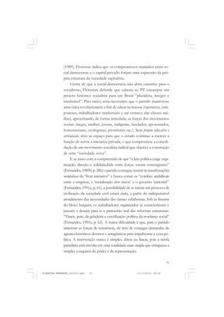 91
(1989), Florestan indica que os compromissos mantidos entre so-
cial-democratas e o capital privado forjam uma expressão da pró-
pria estrutura da sociedade capitalista.
Ciente de que a social-democracia não abria caminho para o
socialismo, Florestan defende que caberia ao PT encampar um
projeto histórico socialista para um Brasil “pluralista, íntegro e
irredutível”. Para tanto, seria necessário que o partido mantivesse
uma ótica revolucionária a fim de educar as massas (operários, cam-
poneses, trabalhadores intelectuais e até estratos das classes mé-
dias), aproveitando, de forma articulada, as forças dos movimentos
sociais (negro, mulher, jovens, indígenas, favelados, aposentados,
homossexuais, ecologistas, prostitutas etc.). Sem projeto educativo e
articulação, abre-se espaço para que o estado continue a exercer a
função de servir à iniciativa privada, o que compromete a consoli-
dação de um movimento socialista radical que objetive a construção
de uma “sociedade nova”.
E se junto com a compreensão de que “a luta política exige orga-
nização, direção e solidariedade entre forças sociais convergentes”
(Fernandes,1989b,p.286) o partido consegue resistir às manifestações
sociopáticas da “livre iniciativa” e busca cortar os “cordões umbilicais
entre a empresa, a ‘socialização dos riscos’ e o governo ‘cartorial’”
(Fernandes, 1991a, p. 61), a possibilidade de se iniciar um processo de
civilização da sociedade civil estará dada, a partir do indispensável
atendimento das necessidades das classes subalternas. Sob as fissuras
do bloco burguês, os trabalhadores organizados se conscientizam e
passam a desejar para si o patrocínio real das reformas estruturais:
“Tiram, pois, da geladeira a esterilização política da mudança social”
(Fernandes, 1991a, p. 62). A maior dificuldade é que, para o partido
sintetizar as forças de resistência, ele tem de conjugar demandas de
agentes históricos diversos e antagônicos para impulsionar a cena po-
lítica. A intervenção nunca é simples, direta ou linear, pois a tarefa
partidária está envolta em uma totalidade mais ampla que ultrapassa a
simples conquista do poder e da representação.
FLORESTAN FERNANDES_fev2010.pmd 21/10/2010, 08:0891
 