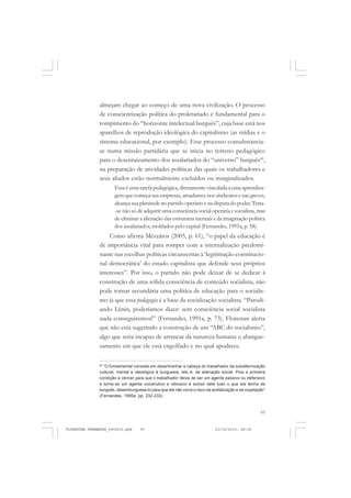 93
almejam chegar ao começo de uma nova civilização. O processo
de conscientização política do proletariado é fundamental para o
rompimento do “horizonte intelectual burguês”, cuja base está nos
aparelhos de reprodução ideológica do capitalismo (as mídias e o
sistema educacional, por exemplo). Esse processo consubstancia-
se numa missão partidária que se inicia no terreno pedagógico
para o desenraizamento dos assalariados do “universo” burguês60
,
na preparação de atividades políticas das quais os trabalhadores e
seus aliados estão normalmente excluídos ou marginalizados.
Essa é uma tarefa pedagógica, diretamente vinculada a uma aprendiza-
gem que começa nas empresas, amadurece nos sindicatos e nas greves,
alcança sua plenitude no partido operário e na disputa do poder.Trata-
-se não só de adquirir uma consciência social operária e socialista, mas
de eliminar a alienação das estruturas mentais e da imaginação política
dos assalariados, moldados pelo capital (Fernandes, 1991a, p. 58).
Como afirma Mészáros (2005, p. 61), “o papel da educação é
de importância vital para romper com a internalização predomi-
nante nas escolhas políticas circunscritas à ‘legitimação constitucio-
nal democrática’ do estado capitalista que defende seus próprios
interesses”. Por isso, o partido não pode deixar de se dedicar à
construção de uma sólida consciência de conteúdo socialista, não
pode tornar secundária uma política de educação para o socialis-
mo já que essa pedagogia é a base da socialização socialista. “Parodi-
ando Lênin, poderíamos dizer: sem consciência social socialista
nada conseguiremos!” (Fernandes, 1991a, p. 73). Florestan alerta
que não está sugerindo a construção de um “ABC do socialismo”,
algo que seria incapaz de arrancar da natureza humana o aburgue-
samento em que ele está engolfado e no qual apodrece.
60
“O fundamental consiste em desentranhar a cabeça do trabalhador da subalternização
cultural, mental e ideológica à burguesia, isto é, da alienação social. Pois a primeira
condição a vencer para que o trabalhador deixe de ser um agente passivo ou defensivo
e torne-se um agente construtivo e ofensivo é extrair dele tudo o que ele tenha de
burguês, desemburguesá-lo para que ele não corra o risco da acefalização e da cooptação”
(Fernandes, 1995a, pp. 232-233).
FLORESTAN FERNANDES_fev2010.pmd 21/10/2010, 08:0893
 