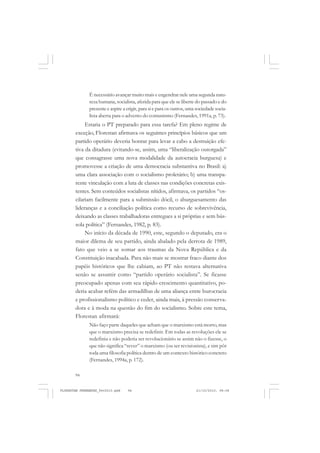 94
É necessário avançar muito mais e engendrar nele uma segunda natu-
reza humana, socialista, aferida para que ele se liberte do passado e do
presente e aspire a erigir, para si e para os outros, uma sociedade socia-
lista aberta para o advento do comunismo (Fernandes, 1991a, p. 73).
Estaria o PT preparado para essa tarefa? Em pleno regime de
exceção, Florestan afirmava os seguintes princípios básicos que um
partido operário deveria honrar para levar a cabo a destruição efe-
tiva da ditadura (evitando-se, assim, uma “liberalização outorgada”
que consagrasse uma nova modalidade da autocracia burguesa) e
promovesse a criação de uma democracia substantiva no Brasil: a)
uma clara associação com o socialismo proletário; b) uma transpa-
rente vinculação com a luta de classes nas condições concretas exis-
tentes. Sem conteúdos socialistas nítidos, afirmava, os partidos “os-
cilariam facilmente para a submissão dócil, o aburguesamento das
lideranças e a conciliação política como recurso de sobrevivência,
deixando as classes trabalhadoras entregues a si próprias e sem bús-
sola política” (Fernandes, 1982, p. 83).
No início da década de 1990, este, segundo o deputado, era o
maior dilema de seu partido, ainda abalado pela derrota de 1989,
fato que veio a se somar aos traumas da Nova República e da
Constituição inacabada. Para não mais se mostrar fraco diante dos
papéis históricos que lhe cabiam, ao PT não restava alternativa
senão se assumir como “partido operário socialista”. Se ficasse
preocupado apenas com seu rápido crescimento quantitativo, po-
deria acabar refém das armadilhas de uma aliança entre burocracia
e profissionalismo político e ceder, ainda mais, à pressão conserva-
dora e à moda na questão do fim do socialismo. Sobre este tema,
Florestan afirmará:
Não faço parte daqueles que acham que o marxismo está morto, mas
que o marxismo precisa se redefinir. Em todas as revoluções ele se
redefiniu e não poderia ser revolucionário se assim não o fizesse, o
que não significa “rever” o marxismo (ou ser revisionista), e sim pôr
toda uma filosofia política dentro de um contexto histórico concreto
(Fernandes, 1994a, p. 172).
FLORESTAN FERNANDES_fev2010.pmd 21/10/2010, 08:0894
 