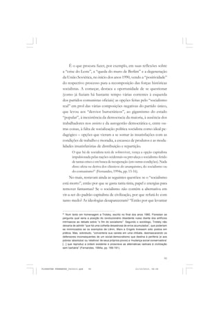 95
É o que procura fazer, por exemplo, em suas reflexões sobre
a “crise do Leste”, a “queda do muro de Berlim” e a degeneração
da União Soviética, no início dos anos 1990, vendo a “positividade”
do respectivo processo para a recomposição das forças históricas
socialistas. A começar, destaca a oportunidade de se questionar
(como já faziam há bastante tempo várias correntes à esquerda
dos partidos comunistas oficiais) as opções feitas pelo “socialismo
real” em prol das várias composições negativas do partido único,
que levou aos “desvios burocráticos”, ao gigantismo do estado
“popular”, à inexistência da democracia da maioria, à ausência dos
trabalhadores nos sovietes e da autogestão democrática e, entre ou-
tras coisas, à falta de socialização política socialista como ideal pe-
dagógico – opções que vieram a se somar às insatisfações com as
condições de trabalho e moradia, a escassez de produtos e as moda-
lidades insatisfatórias de distribuição e repartição.
O que há de socialista terá de sobreviver, vença a opção capitalista
impulsionada pelas nações ocidentais ou prevaleça o socialismo ferido
detantascriseseembuscaderecuperação(emoutrascondições).Nada
disso afeta ou deriva dos clássicos do anarquismo, do socialismo ou
do comunismo61
(Fernandes, 1994a, pp. 15-16).
No mais, restavam ainda as seguintes questões: se o “socialismo
está morto”, então por que se gasta tanta tinta, papel e energias para
remover fantasmas? Se o socialismo não contém a alternativa em
vir-a-ser do padrão capitalista de civilização, por que refutá-lo com
tanto medo? As ideologias desapareceram? “Então por que levantar
61
Num texto em homenagem a Trotsky, escrito no final dos anos 1980, Florestan se
pergunta qual seria a posição do revolucionário dissidente russo diante dos artifícios
intrínsecos ao debate sobre “o fim do socialismo”. Segundo o sociólogo, Trotsky não
deixaria de admitir “que há uma colheita desastrosa de erros acumulados”, que poderiam
se minimizados se os exemplos de Lênin, Marx e Engels tivessem sido postos em
prática. Mas, sobretudo, “converteria sua caneta em uma chibata, desmascarando os
defensores inconsequentes de um social-democratismo que destina à periferia (e aos
pobres ‘absolutos’ ou ‘relativos’ de seus próprios povos) a ‘mudança social conservadora’
[...] que reproduz a ordem existente e proscreve as alternativas radicais à civilização
sem barbárie” (Fernandes, 1994a, pp. 189-191).
FLORESTAN FERNANDES_fev2010.pmd 21/10/2010, 08:0895
 