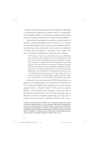 96
o erzatz de um neoliberalismo inexequível sob o capitalismo oligopolista
(ou monopolista), imperante nas nações centrais e na superpotên-
cia?” (Fernandes,1990,p.7). Asrespostas,naperspectivaflorestaniana,
seriam encontradas na História, sob o terreno da prática política.
Questionando a participação no governo, a representação par-
lamentar e a democracia eleitoral como um valor em si, o sociólogo
em experiência política clamava para que seus partidários lembras-
sem que o que estava em discussão eram os meios que conduzem à
“revolução dentro da ordem” e à “revolução contra a ordem”, mas
não os conteúdos e significados revolucionários do socialismo.
O PT permanece como a única alternativa para os que se identificam
com o socialismo. Por enquanto, não há outro lugar para nós fora
dele e, estou convicto, ele comprovará que veio para reduzir o capita-
lismo selvagem e a sociedade de classes correspondente a cacos. Não
obstante, temos que enfrentar com coragem o calcanhar-de-aquiles
do PT, para não repetirmos aqui a tragédia que esfrangalhou a social-
democracia e o “socialismo democrático”, por meio de uma senili-
dade precoce. Não há socialismo sem democracia da maioria e, por
suas transformações, democracia de todos para todos. Esse era e
deverá ser, sempre, o roteiro ideológico e político do PT. Ou, então,
ele se converterá em um “sonho perdido” (Fernandes, 1998, p. 180).
Numa entrevista com intelectuais, de 1989, Florestan apontava a
perspectiva de enfraquecimento dos propósitos revolucionários do
PT, a começar pelo lépido desejo de alguns setores em alcançar, de
qualquer forma, o chamado “poder”62
. Mal se torna um partido
pujante e “imediatamente, quer conquistar o poder, quer fazer a
revolução de cima para baixo. [...] É uma ilusão pensar que aqui, no
Brasil, nós possamos conquistar o poder legal e, daí, fazer uma re-
volução de cima para baixo” (Fernandes, 1994a, p. 169). O pro-
62
Sobre uma possível derrota do candidato do PT nas eleições presidenciais de 1989,
Florestan faz a seguinte aferição: “E se Lula não ganhar? Não haverá uma tragédia nem
para ele e seu partido nem para a Frente Brasil Popular. Ocorrerá uma perda eleitoral,
compensada pela propagação do socialismo e pela mobilização ofensiva das classes
trabalhadoras. Essa é a diferença entre a esquerda e a direita na luta pela conquista do
poder. O importante é o movimento social. Como levá-lo à vitória constituirá, sempre,
uma função das circunstâncias históricas” (Fernandes, 1990, p. 82).
FLORESTAN FERNANDES_fev2010.pmd 21/10/2010, 08:0896
 