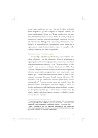 97
blema, para o sociólogo, não era a existência de várias tendências
dentro do partido63
, que não o impediu de despertar confiança nas
massas trabalhadoras. “Agora, se o PT ficar numa posição não soci-
alista, não fará sequer uma revolução dentro da ordem, será apenas
instrumental para essa modernização dirigida a partir de fora e de
cima” (Fernandes, 1994a, p. 172) – que reforça, internamente, a con-
figuração de uma ordem legal contradita pela ordem social, que se
expressa num estado de direito fictício onde, por exemplo, a edu-
cação permanece como fonte de privilégio.
O educador como intelectual orgânico
Nesse campo específico (o educacional, que exemplifica o ní-
vel de submissão a que foi submetida a democracia brasileira), a
esperança de transformações progressistas estava sendo transferida
para os debates sobre mais uma Lei de Diretrizes e Bases da edu-
cação64
– que só vai ser realmente finalizada em 1996. Para
Florestan, independente dos equívocos e distorções dos projetos
até então apresentados, esta poderia ser mais uma tentativa para
impedir que a elite reacionária continuasse a fixar os padrões edu-
cacionais no campo do ensino formal, sempre tido como “de-
mocrático”, mas que vinha sendo funcional apenas para o “equilí-
brio da ordem”. Florestan tem em mente que a escola é uma das
instituições-chave da burguesia, junto com a Igreja, o estado e a
família, sendo que ao lado da última é responsável pela propaga-
ção do espírito competitivo que se impõe como o valor básico das
relações sociais capitalistas, fazendo com que o trabalhador aceite
esse valor como supremo.
63
Florestan, por exemplo, manifestou-se, no início da década de 1990, contra a expulsão
da Convergência Socialista do PT, fato que acabou acontecendo e colaborando para a
formação do Partido Socialista dos Trabalhadores Unificado – PSTU (OZAÍ, 2001).
64
Sobre a tramitação da nova LDB, que acabou promulgada em 1996, conferir Nery
(1997). Sobre a participação de Florestan no processo, conferir Silva (1998) e os artigos
do publicista publicados em Fernandes (1989d; 1995c).
FLORESTAN FERNANDES_fev2010.pmd 21/10/2010, 08:0897
 