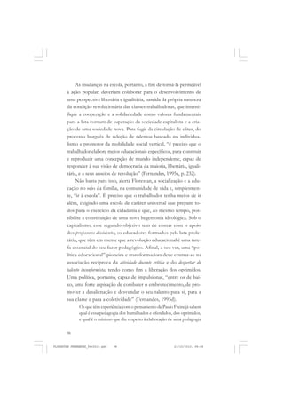 98
As mudanças na escola, portanto, a fim de torná-la permeável
à ação popular, deveriam colaborar para o desenvolvimento de
uma perspectiva libertária e igualitária, nascida da própria natureza
da condição revolucionária das classes trabalhadoras, que intensi-
fique a cooperação e a solidariedade como valores fundamentais
para a luta comum de superação da sociedade capitalista e a cria-
ção de uma sociedade nova. Para fugir da circulação de elites, do
processo burguês de seleção de talentos baseado no individua-
lismo e promotor da mobilidade social vertical, “é preciso que o
trabalhador elabore meios educacionais específicos, para construir
e reproduzir uma concepção de mundo independente, capaz de
responder à sua visão de democracia da maioria, libertária, iguali-
tária, e a seus anseios de revolução” (Fernandes, 1995a, p. 232).
Não basta para isso, alerta Florestan, a socialização e a edu-
cação no seio da família, na comunidade de vida e, simplesmen-
te, “ir à escola”. É preciso que o trabalhador tenha meios de ir
além, exigindo uma escola de caráter universal que prepare to-
dos para o exercício da cidadania e que, ao mesmo tempo, pos-
sibilite a constituição de uma nova hegemonia ideológica. Sob o
capitalismo, esse segundo objetivo tem de contar com o apoio
dos professores dissidentes, os educadores formados pela luta prole-
tária, que têm em mente que a revolução educacional é uma tare-
fa essencial do seu fazer pedagógico. Afinal, a seu ver, uma “po-
lítica educacional” pioneira e transformadora deve centrar-se na
associação recíproca da atividade docente crítica e do despertar do
talento inconformista, tendo como fim a liberação dos oprimidos.
Uma política, portanto, capaz de impulsionar, “entre os de bai-
xo, uma forte aspiração de combater o embrutecimento, de pro-
mover a desalienação e desvendar o seu talento para si, para a
sua classe e para a coletividade” (Fernandes, 1995d).
Os que têm experiência com o pensamento de Paulo Freire já sabem
qual é essa pedagogia dos humilhados e ofendidos, dos oprimidos,
e qual é o mínimo que diz respeito à elaboração de uma pedagogia
FLORESTAN FERNANDES_fev2010.pmd 21/10/2010, 08:0898
 