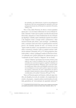 99
dos oprimidos e que, dialeticamente, só pode ser uma pedagogia da
desopressão. Não existe uma pedagogia dos oprimidos, existe uma
pedagogia da desopressão, da liberação dos oprimidos (Fernandes,
1989d, p. 165).
Não se trata, indica Florestan, de educar as massas populares
apenas para o uso de técnicas rudimentares de nossa civilização le-
trada e industrial. A ideia é pôr em prática uma filosofia educacional
democrática, adequada aos valores fundamentais de uma civilização
que dignifique o trabalho, aspire à distribuição equitativa dos direitos
e das obrigações sociais e consagre teórica e praticamente o saber
racional fornecido pela ciência e pela tecnologia – possibilitando,
assim, a interação social como fonte de aperfeiçoamento moral da
pessoa e da sociedade, fazendo de todo o ser humano um real
“agente criador da cultura”, com capacidade de exercer, de maneira
crítica e sustentável, o domínio “sobre as condições naturais e artifi-
ciais do ambiente” (Fernandes, 1971, p. 177).Nessa perspectiva, abar-
cando política e ciência, a pedagogia socialista de Florestan mostra-
-se coadunada com o projeto gramsciano de colaborar para que os
“condenados da terra” tornem-se “dirigentes” de seu mundo.
A ideia de “dirigentes” que Gramsci tem em mente, portanto, é mais
ampla do que a noção de cidadania, hoje em voga, que pode ser
entendida como uma forma de registrar e englobar os indivíduos no
sistema de democracia liberal. “Dirigentes”, para o autor dos Cader-
nos, significa que é dada a todos a possibilidade concreta de se torna-
rem autodirigentes, de serem sujeitos políticos capazes de conduzir
em conjunto a democracia, de serem “organizadores de todas as
atividades e funções inerentes ao desenvolvimento orgânico de uma
sociedade plena, civil e política” (Semeraro, 2003, pp. 271-272).
Tanto em Florestan quanto em Gramsci, a defesa do rigor cien-
tífico, da disciplina, da escola, da seriedade e da complexidade dos
estudos e da pesquisa – enquanto práticas transformadoras da reali-
dade, garantidoras da “universalização da capacidade intelectual”65
65
“(...) a capacidade de todos de pensar e agir, portanto, sobre a relação de reciprocidade
entre sujeitos que aprendem e ensinam ao mesmo tempo” (Semeraro, 2004, p. 72).
FLORESTAN FERNANDES_fev2010.pmd 21/10/2010, 08:0899
 
