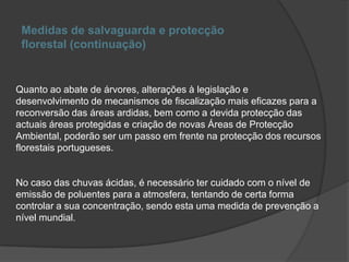 Medidas de salvaguarda e protecção florestal (continuação)Quanto ao abate de árvores, alterações à legislação e desenvolvimento de mecanismos de fiscalização mais eficazes para a reconversão das áreas ardidas, bem como a devida protecção das actuais áreas protegidas e criação de novas Áreas de Protecção Ambiental, poderão ser um passo em frente na protecção dos recursos florestais portugueses.No caso das chuvas ácidas, é necessário ter cuidado com o nível de emissão de poluentes para a atmosfera, tentando de certa forma controlar a sua concentração, sendo esta uma medida de prevenção a nível mundial.