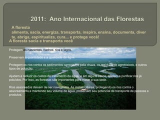  A floresta alimenta, sacia, energiza, transporta, inspira, ensina, documenta, diverte, abriga, espiritualiza, cura... e protege você!2011: Ano Internacional das FlorestasA floresta sacia e transporta você Protegem as nascentes, riachos, rios e lagos.Preservam a quantidade e a qualidade da água. Protegem os rios contra os sedimentos carregados pela chuva, os resíduos de agrotóxicos, e outros tipos de poluição.  Ajudam a reduzir os custos de tratamento da água, e em alguns casos, ajudam a purificar rios já poluídos. Por isso, as florestas são importantes para matar a sua sede.Rios assoreados deixam de ser navegáveis. As matas ciliares, protegendo os rios contra o assoreamento e mantendo seu volume de água, preservam seu potencial de transporte de pessoas e produtos.