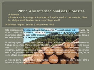  A floresta alimenta, sacia, energiza, transporta, inspira, ensina, documenta, diverte, abriga, espiritualiza, cura... e protege você!2011: Ano Internacional das FlorestasA floresta inspira, ensina e documenta você São importantes referências culturais dos brasileiros. "Nossos bosques tem mais vida", diz o Hino Nacional. A floresta define a identidade cultural e também são temas de importantes obras de arte, estão presentes na literatura, no cinema, na música, dança e em toda a variedade de expressão artística.Numa linguagem de cores, sons, formas e cheiros, a floresta se comunica e nos ensina a traduzir seus sinais. Para a ciência, laboratórios vivos, acolhem em si um vasto acervo sob a forma de conhecimento tradicional. São indígenas, quilombolas, caiçaras, seringueiros, ribeirinhos, caboclos, extrativistas e muitos outros que gravaram em sua história o ensinamento reproduzido há muitas gerações de como utilizar a natureza com sabedoria.A matéria prima para livros e documentos. Florestas plantadas são a base para a fabricação de papel e celulose.