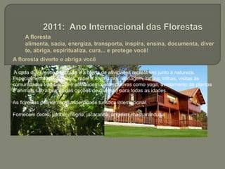  A floresta alimenta, sacia, energiza, transporta, inspira, ensina, documenta, diverte, abriga, espiritualiza, cura... e protege você!2011: Ano Internacional das FlorestasA floresta diverte e abriga você A cada dia, cresce a procura e a oferta de atividades recreativas junto à natureza. Especialmente nas florestas, rapel e arvorismo, canoagem, rafting, trilhas, visitas às comunidades tradicionais e atividades contemplativas como yoga, avistamento de plantas e animais são algumas das opções de diversão para todas as idades.As florestas definem nossa identidade turística internacional.Fornecem cedro, jatobá, mogno, jacarandá, angelim, massaranduba