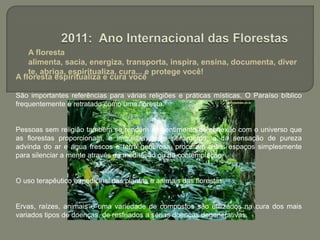  A floresta alimenta, sacia, energiza, transporta, inspira, ensina, documenta, diverte, abriga, espiritualiza, cura... e protege você!2011: Ano Internacional das FlorestasA floresta espiritualiza e cura você São importantes referências para várias religiões e práticas místicas. O Paraíso bíblico frequentemente é retratado como uma floresta.Pessoas sem religião também se rendem ao sentimento de conexão com o universo que as florestas proporcionam, e imbuídas deste sentimento, e da sensação de pureza advinda do ar e água frescos e terra generosa, procuram estes espaços simplesmente para silenciar a mente através da meditação ou da contemplaçãoO uso terapêutico e medicinal das plantas e animais das florestas. Ervas, raízes, animais e uma variedade de compostos são utilizados na cura dos mais variados tipos de doenças, de resfriados a sérias doenças degenerativas.