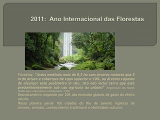 2011: Ano Internacional das FlorestasFlorestas: “Áreas medindo mais de 0,5 ha com árvores maiores que 5 m de altura e cobertura de copa superior a 10%, ou árvores capazes de alcançar este parâmetro in situ. Isto não inclui terra que está predominantemente sob uso agrícola ou urbano” (Organização das Nações Unidas para a Agricultura e Alimentação - FAO)Desmatamento responde por 20% das emissões globais de gases do efeito estufa.Nosso planeta perde 106 cidades do Rio de Janeiro repletas de árvores, animais, conhecimento tradicional e identidade cultural. 