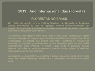 FLORESTAS NO BRASIL No Brasil, de acordo com o Instituto Brasileiro de Geografia e Estatística (IBGE), encontramos 13 tipos de vegetação formada predominantemente por árvores, de acordo com a abundância de chuvas, perenidade das folhas, riqueza de nutrientes do solo, entre outros fatores.As inúmeras inter-relações entre fauna, flora e meio físico estabelecidas nestes sistemas, conferem às florestas uma fantástica diversidade e complexidade. Essa complexidade, no entanto, não garante uma maior resistência às intervenções humanas. Ao contrário, a reconstituição de sua integridade pode ser uma tarefa extremamente difícil. Portanto, a melhor saída ainda é preservar nossas florestas, utilizá-las de forma sustentável e procurar adotar hábitos de consumo menos agressivos ao meio ambiente.As taxas de desmatamento na Amazônia brasileira, apesar de ainda serem muito altas, vêm caindo fortemente, mesmo com o crescimento econômico dos últimos anos.2011: Ano Internacional das Florestas