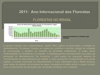FLORESTAS NO BRASIL 2011: Ano Internacional das FlorestasTaxas de Desmatamento na Amazônia Legal (PRODES)O governo federal vem implementando, desde 2004, planos de prevenção e combate ao desmatamento. Os planos, focados em ações de comando e controle, criação de unidades de conservação, e também em fomento de atividades sustentáveis, já estão sendo implementados na Amazônia e no Cerrado. A Caatinga ganhou recentemente o seu plano de prevenção do desmatamento. Na Amazônia, o país possui um avançado sistema de monitoramento do desmatamento por satélite, e está começando a implementá-lo em outras regiões. A queda continuada do desmatamento é muito importante para o Brasil alcançar suas metas de redução de emissões de gases causadores do efeito estufa, e assim cumprir seus compromissos de prevenção das mudanças climáticas com o planeta.