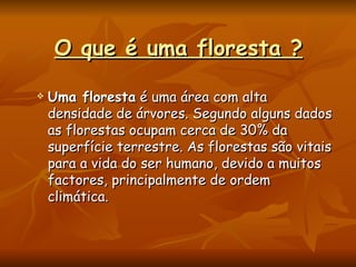 O que é uma floresta ? Uma floresta  é uma área com alta densidade de árvores. Segundo alguns dados as florestas ocupam cerca de 30% da superfície terrestre. As florestas são vitais para a vida do ser humano, devido a muitos factores, principalmente de ordem climática.  