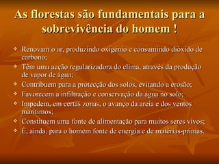 As florestas são fundamentais para a sobrevivência do homem ! Renovam o ar, produzindo oxigénio e consumindo dióxido de carbono; Têm uma acção regularizadora do clima, através da produção de vapor de água; Contribuem para a protecção dos solos, evitando a erosão; Favorecem a infiltração e conservação da água no solo; Impedem, em certas zonas, o avanço da areia e dos ventos marítimos; Constituem uma fonte de alimentação para muitos seres vivos; É, ainda, para o homem fonte de energia e de matérias-primas. 