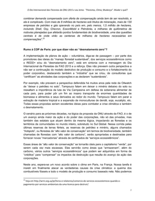 O Dia Internacional das Florestas da ONU 2015 e seu lema:  “Florestas, Clima, Mudança”. Mudar o quê? 
8 
combinar demanda compensada com oferta de compensação ainda tem de ser resolvido, e
ele é complicado. Com mais de 8 milhões de hectares sob títulos de mineração, mais de 130
empresas de petróleo e gás operando no país em, pelo menos, 1,5 milhão de hectares,
incluindo Shell, Oxy, Chevron, ExxonMobil e Petrobrás, e milhares de quilômetros de
rodovias planejadas que afetarão pontos fundamentais de biodiversidade, uma das questões
centrais é de onde virão as centenas de milhares de hectares necessárias em
compensações”.23
Rumo à COP de Paris: por que dizer não ao “desmatamento zero”?
A implementação de planos de ação – voluntários, diga-se de passagem – por parte dos
promotores das ideias do “manejo florestal sustentável”, dos serviços ecossistêmicos como
o REDD+ e/ou do “desmatamento zero”, está em sintonia com a mensagem do Dia
Internacional de Florestas da FAO 2015 e a reforça. Eles não preveem outra perspectiva a
não ser a continuação do modelo destrutivo de produção e consumo e o fortalecimento do
poder corporativo, destacando também a “indústria” que se criou, de consultorias que
“certificam” as atividades das corporações e as declaram “sustentáveis”.
Por exemplo, não preveem a perspectiva defendida há muitos anos pela rede da Oilwatch
de “deixar o petróleo no solo”. Tampouco falam em deixar o minério debaixo do solo ou
ressaltam a importância da luta da Via Campesina em defesa da soberania alimentar de
cada país, para poder pôr um fim ao insano transporte de enormes quantidades de
biomassa e alimentos e seus derivados ao redor do mundo. Tampouco falam em parar a
extração de madeira tropical e a expansão de monoculturas de dendê, soja, eucalipto, etc.
Todas essas propostas seriam excelentes ideias para combater a crise climática e também
o desmatamento.
O cenário para as próximas décadas, na lógica da proposta da ONU através da FAO, é o de
um avanço ainda maior da ação e do poder das corporações, não só das privadas, mas
também das estatais que atuam dentro da mesma lógica, impactando as florestas e os
territórios de comunidades no mundo inteiro, sobretudo no Sul Global. Nessa corrida pelas
últimas reservas de terras férteis, as reservas de petróleo e minério, alguns chamados
“hotspots”, ou florestas de “alto valor de conservação” em termos de biodiversidade, também
chamadas de florestas com “alto valor de carbono”, serão apropriadas e destinadas para
fornecer novas “mercadorias” através de certificados de “serviços ecossistêmicos”.
Essas áreas de “alto valor de conservação” se tornarão úteis para o capitalismo “verde”, por
serem cada vez mais escassas. Elas servirão como áreas que “armazenam”, além do
carbono, vários outros “serviços ecossistêmicos” que podem ser adquiridos em forma de
“créditos” para “compensar” os impactos da destruição que resulta do avanço da ação das
corporações.
Neste ano, espera-se um novo acordo sobre o clima em Paris, na França. Nossa tarefa é
insistir em finalmente atacar as verdadeiras causas da crise climática: a queima dos
combustíveis fósseis e todo o modelo de produção e consumo baseado nela. Não podemos
                                                            
23
 Veja em http://wrm.org.uy/pt/livros‐e‐relatorios/comercio‐de‐servicos‐ecossistemicos‐quando‐o‐
pagamento‐por‐servicos‐ambientais‐da‐uma‐licenca‐para‐destruir/ 
 