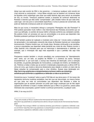 O Dia Internacional das Florestas da ONU 2015 e seu lema:  “Florestas, Clima, Mudança”. Mudar o quê? 
9 
deixar que este acordo da ONU e dos governos – e tampouco qualquer outro acordo em
nível nacional ou subnacional – inclua falsas solução que se baseiem em conservar áreas
de florestas como subterfúgio para dizer que estão fazendo algo para reduzir as emissões
de CO2 no mundo. Tampouco podemos aceitar a proposta de continuar destruindo as
florestas e dizendo que elas serão “compensadas”, pelo simples motivo de que cada área,
cada lugar, com seu povo e comunidade específicos, é único e precisa ser conservado, não
pode ser destruído e tampouco pode ser compensado.
Mais do que nunca, é necessário reforçar a campanha “Plantações não são Florestas!” A
FAO poderia aproveitar muito melhor o Dia Internacional das Florestas anunciando que vai
rever sua definição, no sentido de buscar definir a floresta conforme seu verdadeiro sentido.
Ela poderia iniciar um processo em que as comunidades e os povos que dependem das
florestas pudessem participar de forma plena e efetiva.24
A FAO também poderia ter realizado e mostrado outro vídeo de 1 minuto sobre a realidade
da apropriação e da exploração crescente das áreas de florestas tropicais por corporações
transnacionais. Poderia mostrar que, em função disso, florestas continuarão a ser perdidas,
e povos e populações que dependem delas perderão seu modo de vida. Poderia concluir o
vídeo fazendo uma chamada para que se interrompa o desmatamento e defender, por
exemplo, que a mineração não seja mais expandida e que o petróleo não seja mais
extraído.
Precisamos mostrar também o vínculo camuflado nos compromissos de “desmatamento
zero” entre, por um lado, os projetos de REDD+ e o comércio de outros “serviços
ecossistêmicos” e, por outro lado, o avanço das indústrias de destruição, como a extração
de petróleo, as grandes plantações de monocultivos, a extração de minério, as hidrelétricas,
etc. Pedimos a todas e todos que se somem à declaração preparada para a última COP do
clima em Lima, que mostra e denuncia diretamente essa relação e contém um claro não às
falsas soluções de compensação para a crise climática. Acesse essa declaração em:
http://wrm.org.uy/pt/acoes-e-campanhas/para-rechacar-redd-e-as-industrias-
extrativas-para-enfrentar-o-capitalismo-e-defender-a-vida-e-os-territorios 25
.
Concluímos que a “mudança” sobre a qual a FAO fala em seu lema para o 21 de março não
representa nenhuma mudança verdadeira. Isso tem que ser denunciado, ao mesmo tempo
em que cada vez mais as comunidades que dependem das florestas e todas as
organizações que as apoiam precisam se juntar para exigir mudanças que de fato sejam
capazes de enfrentar e mudar o modelo destrutivo que a ONU e os governos, presos pelos
interesses das corporações, querem manter e continuar promovendo, a qualquer custo.
WRM, 21 de março de 2015
                                                            
24
 Veja carta enviada ao FAO por ocasião do Dia Internacional de Florestas em 2014, 
http://wrm.org.uy/pt/todas‐as‐campanhas/carta‐aberta‐a‐fao‐por‐ocasiao‐do‐dia‐internacional‐das‐florestas‐
2014/ 
25
Declaração “Para rechaçar o REDD+ e as indústrias extrativas, para enfrentar o capitalismo e defender a vida 
e os territórios” (veja http://wrm.org.uy/pt/acoes‐e‐campanhas/para‐rechacar‐redd‐e‐as‐industrias‐extrativas‐
para‐enfrentar‐o‐capitalismo‐e‐defender‐a‐vida‐e‐os‐territorios/) 
 
 