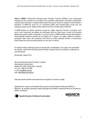 O Dia Internacional das Florestas da ONU 2015 e seu lema:  “Florestas, Clima, Mudança”. Mudar o quê? 
10 
Sobre o WRM. O Movimento Mundial pelas Florestas Tropicais (WRM) é uma organização
internacional que, através do seu trabalho com questões relacionadas a florestas e plantações,
contribui para conquistar o respeito pelos direitos dos povos locais em relação a suas florestas e
territórios. O WRM faz parte de um movimento global pela transformação social que visa
assegurar justiça social, respeito pelos direitos humanos e preservação ambiental.
O WRM distribui um boletim eletrônico mensal em inglês, espanhol, francês e português, para
servir como ferramenta de difusão de informação sobre as lutas locais e sobre os processos
globais que podem afetar as florestas e os povos locais. O WRM também divulga informações e
documentação relevante através de sua página em 4 linguas: em inglês, espanhol, francês e
português. Além disso, tem produzido uma série de outros materiais escritos e audiovisuais,
todos disponíveis para download gratuito em seu site na internet.
O conteúdo desta publicação pode ser reproduzido na totalidade ou em parte, sem permissão.
No entanto, o Movimento Mundial pelas Florestas Tropicais deve ser creditado e notificado de
sua reprodução
Montevidéu, Março 2015
Movimento Mundial pelas Florestas Tropicais
Secretariado Internacional
Maldonado 1858, Montevideo, Uruguay
Tel / fax: +598 2413 2989
e-mail: wrm@wrm.org.uy
web: http://www.wrm.org.uy
Este documento também está disponível em Espanhol, Francês e Inglês.
Agradecemos o apoio da Sociedade Sueca para a Conservação da Natureza (SSNC) e
Misereor. As opiniões expressas nesta publicação não refletem necessariamente as opiniões do
SSNC ou Misereor.
 