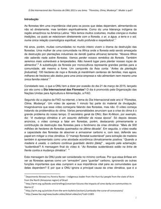 O Dia Internacional das Florestas da ONU 2015 e seu lema:  “Florestas, Clima, Mudança”. Mudar o quê? 
1 
Introdução
As florestas têm uma importância vital para os povos que delas dependem, alimentando-os
não só diretamente, mas também espiritualmente. Como diz uma liderança indígena da
região amazônica na América Latina: “Nós temos muitos costumes, muitas crenças e muitas
tradições, os quais se relacionam diretamente com a floresta, o ar, a água, a terra e o sol,
numa única relação cosmológica espiritual, muito profunda e respeitadora”.1
Há anos, porém, muitas comunidades no mundo inteiro vivem o drama da destruição das
florestas. Uma mulher de uma comunidade na África onde a floresta está sendo ameaçada
de destruição por plantações industriais de dendê (palma africana) lamenta: “Nossos filhos
não saberão nada sobre florestas. Vamos perder nossos remédios da floresta. Também
seremos mais vulneráveis a tempestades. Não haverá lugar para plantar nossas roças de
alimentos”.2
A substituição da floresta por monocultivos representa grandes perdas para a
comunidade, até mesmo a fome. Um camponês da Ásia conta: “Antes da plantação
[industrial], 100 hectares de roça e floresta já mantinham centenas de famílias, mas agora,
milhares de hectares são dados para uma única empresa e não alimentam nem mesmo uma
única família inteira”.3
Constatado isso, o que a ONU tem a dizer por ocasião do dia 21 de março de 2015, lançado
por ela como o Dia Internacional das Florestas? O dia é promovido pela Organização das
Nações Unidas para Agricultura e Alimentação, a FAO.
Segundo diz a página da FAO na internet, o lema do Dia Internacional este ano é “Florestas,
Clima, Mudança”. Um vídeo de apenas 1 minuto faz parte do material de divulgação.
Imaginávamos que esse vídeo começaria falando das florestas, mas não. O vídeo começa
tratando da problemática do clima. Várias personalidades anunciam que a crise do clima é o
grande problema do nosso tempo. O secretário geral da ONU, Ban Ki-Moon, por exemplo,
diz: “A mudança climática é um assunto definidor da nossa época”. Só depois desses
anúncios, o vídeo começa a falar em florestas, porém, destacando primeiramente a
contribuição da destruição das florestas para o fenômeno da crise climática: “Mais de 500
milhões de hectares de florestas queimados na última década”. Em seguida, o vídeo exalta
a capacidade das florestas de absorver e armazenar carbono e, com isso, defende seu
papel em mitigar a crise climática. O “manejo florestal sustentável” para extração de madeira
também é apresentado como uma atividade econômica climaticamente positiva: “Quando a
madeira é usada, o carbono continua guardado dentro [dela]” , seguido pela aclamação:
“sustentável”! A mensagem final do vídeo é: “As florestas sustentáveis estão na linha de
frente contra a mudança climática”. 4
Esta mensagem da ONU pode ser considerada no mínimo confusa. Por que essa ênfase em
ver as florestas apenas como um “armazém” para “guardar” carbono, ignorando as outras
funções importantes que elas cumprem e sua importância vital para as comunidades que
delas dependem? E por que a ONU ignora a principal causa da crise climática, que é a
                                                            
1
 Depoimento Ninawá Inu Pareira Nunes – indigenous leader from the Huni Kui people from the state of Acre 
from the North (Amazonas region) of Brazil 
2
 http://wrm.org.uy/books‐and‐briefings/uncertain‐futures‐the‐impacts‐of‐sime‐darby‐on‐communities‐in‐
liberia‐2/ 
3
 http://wrm.org.uy/articles‐from‐the‐wrm‐bulletin/section1/cambodia‐the‐curse‐of‐concessions/ 
4
 http://www.fao.org/news/audio‐video/detail‐video/en/?uid=11001 
 
