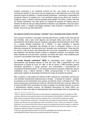 O Dia Internacional das Florestas da ONU 2015 e seu lema:  “Florestas, Clima, Mudança”. Mudar o quê? 
2 
emissão continuada e em constante aumento de CO2, que resulta da queima dos
combustíveis fósseis? O que há por trás da solução para o desmatamento que a FAO está
querendo sugerir ao defender o “manejo florestal sustentável”, combinando a capacidade de
armazenar carbono na madeira com o uso econômico desta, já que afirma que “quando a
madeira é usada, o carbono continua guardado dentro [dela]”? Por último, chamar uma área
de “floresta sustentável” não seria ignorar os impactos da extração de madeira sobre as
milhares de teias de vida que estão presentes na floresta e que dependem umas das outras,
afetando, assim, a “relação cosmológica espiritual, muito profunda e respeitadora” com a
floresta, dos povos que dela dependem?
Um pequeno histórico de supostas “soluções” para o desmatamento desde a Rio+92
Para começar a entender a mensagem difundida pela FAO por ocasião do Dia Internacional
das Florestas, vale a pena rever algumas das principais ideias para conter a crise do
desmatamento das florestas tropicais, lançadas e discutidas internacionalmente desde 1992:
(1) o manejo florestal sustentável, (2) o REDD+,5
ou seja, quantificar e valorizar
economicamente a capacidade das florestas de fixar e armazenar carbono e (3) as
diferentes propostas de “desmatamento zero” lançadas mais recentemente. Todas elas têm
em comum o fato de terem sido elaboradas sem que povos, populações ou comunidades
que dependem das florestas fossem ouvidos ou pudessem participar; as propostas foram
todas impostas de cima para baixo, causando, na maioria dos casos, mais problemas para
os povos e comunidades onde essas “soluções” foram aplicadas.
O “manejo florestal sustentável” (MFS) foi apresentado como “solução” para o
desmatamento das florestas tropicais no final dos anos 1980 e apresentado em nível
internacional na Cúpula da Terra, em 1992, no Rio de Janeiro. O MFS prometeu garantir
“benefícios econômicos e sociais positivos, sem comprometer o funcionamento do
ecossistema da floresta tropical”. É uma ideia promovida por empresas madeireiras, bancos
multilaterais como o Banco Mundial e ONGs conservacionistas. É uma resposta à
repercussão negativa da devastação da floresta em função da extração da madeira.
Mas, na prática, o corte seletivo de madeira do MFS, batizado de “sustentável”, permitiu que
uma atividade inerentemente destrutiva para a floresta – a extração de madeira – pudesse
se perpetuar ao ser apresentada como positiva, prometendo manter “a floresta em pé”.6
Não
causa surpresa que a promessa de conservar a floresta não tenha sido cumprida. Apesar de
as áreas sob MFS terem aumentado em todas as regiões com florestas tropicais no mundo,
o desmatamento também avançou. Na República Democrática do Congo (RDC), por
exemplo, as taxas mais altas de desmatamento foram encontradas entre as empresas que
                                                            
5
 REDD é a sigla para Redução de Emissões por Desmatamento e Degradação Florestal. Foi lançado em 2005, 
numa das conferências anuais da ONU sobre o clima. Mas também se fala de REDD+. O REDD+ foi lançado em 
2009 e amplia a proposta do REDD, incluindo os seguintes itens: “conservação de estoques de carbono 
florestal”, “manejo florestal sustentável” e “fortalecimento de estoques de carbono florestal”. Significa que 
qualquer área florestal com uma proposta de manter uma floresta “em pé”, mesmo com projetos de “manejo 
sustentável” que continuem destruindo a floresta, apenas mais gradativamente, pode conseguir um projeto de 
REDD+. Ou que projetos para regenerar uma área plantando monocultivos de árvores de eucalipto, inclusive 
transgênico, poderiam conseguir um projeto de REDD+. 
6
 http://wrm.org.uy/pt/artigos‐do‐boletim‐do‐wrm/secao1/pilhagem‐das‐florestas‐o‐discurso‐de‐
sustentabilidade‐esconde‐a‐destruicao‐causada‐pela‐exploracao‐madeireira/ 
 