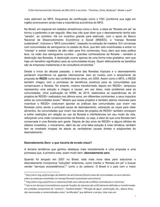 O Dia Internacional das Florestas da ONU 2015 e seu lema:  “Florestas, Clima, Mudança”. Mudar o quê? 
3 
mais aderiram ao MFS. Esquemas de certificação como o FSC (conforme sua sigla em
inglês) promoveram ainda mais a importância econômica do MFS.
No Brasil, em especial em estados amazônicos como o Acre, a ideia da “floresta em pé” se
tornou o parâmetro a ser seguido. Mas isso não quer dizer que o desmatamento tenha sido
“zerado”, ao contrário. Há um incentivo grande para estimular, com o apoio do Banco
Nacional de Desenvolvimento Econômico e Social (BNDES), o “manejo florestal
sustentável”, inclusive o “MFS comunitário”, baseado na extração de madeira. Em conversas
com comunidades de seringueiros no estado do Acre, que têm sido incentivadas a entrar no
“manejo” e extrair madeira de alto valor para fins comerciais, ficou claro que essa prática
leva, na visão dos seringueiros ouvidos – grandes conhecedores da floresta – também à
destruição das florestas. A destruição ocorre apenas de uma forma mais gradativa, sem que
haja um beneficio significativo para as comunidades locais. Quem efetivamente se beneficia
são as empresas madeireiras e de consultoria envolvidas.7
Desde o início da década passada, o tema das florestas tropicais e o desmatamento
perderam importância na agenda internacional. Isso só mudou com o lançamento da
proposta de REDD numa das conferências do clima, em 2005. Assim como o MFS, o REDD
também chegou com a promessa de benefícios positivos para as comunidades que
conservavam a floresta. No entanto, mesmo transformado depois em REDD+, tampouco
representou uma solução e chegou a causar, em vez disso, mais problemas para as
comunidades. Uma publicação do WRM, de 2015, sistematiza as experiências de 24
projetos de REDD+ realizados nos últimos anos, em diferentes continentes, e seus impactos
sobre as comunidades locais.8
Mostra que esses projetos e também planos nacionais para
incentivar o REDD+ costumam apontar as práticas das comunidades que vivem nas
florestas como sendo a principal causa de desmatamento, sobretudo as roças para obter
alimentos. As comunidades que vivem nas áreas de projetos de REDD+ também começam
a sofrer restrições em relação ao uso da floresta e interferências em seu modo de vida,
reforçando uma visão conservacionista da floresta, ou seja, a ideia de que uma floresta bem
conservada é uma floresta sem gente. Depois de dez anos de REDD+ e alguns bilhões de
dólares investidos, o mecanismo, além de ser uma falsa solução à crise climática, também
tem se mostrado incapaz de atacar as verdadeiras causas diretas e subjacentes do
desmatamento.
Desmatamento Zero: o que haveria de errado nisso?
A terceira tendência que ganhou destaque mais recentemente é uma proposta e uma
promessa que, à primeira vista, soam muito bem: desmatamento zero.
Quando foi lançado em 2007 no Brasil, esta mais nova ideia para solucionar o
desmatamento incorporava “soluções” anteriores, como manter a “floresta em pé” e buscar
vender “serviços ecossistêmicos”,9
como o do carbono. O Brasil é o país com a maior
                                                            
7
 http://wrm.org.uy/pt/artigos‐do‐boletim‐do‐wrm/secao1/brasil‐vozes‐de‐comunidades‐no‐acre‐alertam‐
sobre‐as‐violacoes‐envolvidas‐no‐manejo‐florestal‐sustentavel‐comunitario/ 
8
  http://wrm.org.uy/pt/livros‐e‐relatorios/redd‐uma‐colecao‐de‐conflitos‐contradicoes‐e‐mentiras/ 
9
 Fala‐se em Serviços Ecossistêmicos quando funções da natureza são artificialmente definidas e transformadas 
em unidades comparáveis de “carbono”, “biodiversidade”, “filtração de água”, polinização, etc.; depois disso, 
são mensuradas e comercializadas como “certificados” que definem o serviço. Veja mais em 
 