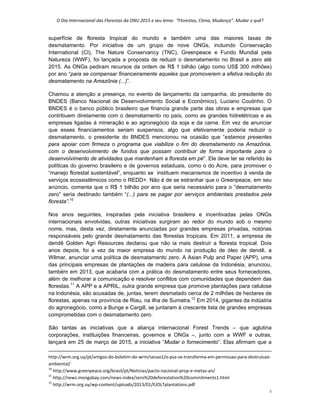 O Dia Internacional das Florestas da ONU 2015 e seu lema:  “Florestas, Clima, Mudança”. Mudar o quê? 
4 
superfície de floresta tropical do mundo e também uma das maiores taxas de
desmatamento. Por iniciativa de um grupo de nove ONGs, incluindo Conservação
International (CI), The Nature Conservancy (TNC), Greenpeace e Fundo Mundial pela
Natureza (WWF), foi lançada a proposta de reduzir o desmatamento no Brasil a zero até
2015. As ONGs pediram recursos da ordem de R$ 1 bilhão (algo como US$ 300 milhões)
por ano “para se compensar financeiramente aqueles que promoverem a efetiva redução do
desmatamento na Amazônia (...)”.
Chamou a atenção a presença, no evento de lançamento da campanha, do presidente do
BNDES (Banco Nacional de Desenvolvimento Social e Econômico), Luciano Coutinho. O
BNDES é o banco público brasileiro que financia grande parte das obras e empresas que
contribuem diretamente com o desmatamento no país, como as grandes hidrelétricas e as
empresas ligadas à mineração e ao agronegócio da soja e da carne. Em vez de anunciar
que esses financiamentos seriam suspensos, algo que efetivamente poderia reduzir o
desmatamento, o presidente do BNDES mencionou na ocasião que “estamos presentes
para apoiar com firmeza o programa que viabilize o fim do desmatamento na Amazônia,
com o desenvolvimento de fundos que possam contribuir de forma importante para o
desenvolvimento de atividades que mantenham a floresta em pé”. Ele deve ter se referido às
políticas do governo brasileiro e de governos estaduais, como o do Acre, para promover o
“manejo florestal sustentável”, enquanto se instituem mecanismos de incentivo à venda de
serviços ecossistêmicos como o REDD+. Não é de se estranhar que o Greenpeace, em seu
anúncio, comenta que o R$ 1 bilhão por ano que seria necessário para o “desmatamento
zero” seria destinado também “(...) para se pagar por serviços ambientais prestados pela
floresta”.10
Nos anos seguintes, inspiradas pela iniciativa brasileira e incentivadas pelas ONGs
internacionais envolvidas, outras iniciativas surgiram ao redor do mundo sob o mesmo
nome, mas, desta vez, diretamente anunciadas por grandes empresas privadas, notórias
responsáveis pelo grande desmatamento das florestas tropicais. Em 2011, a empresa de
dendê Golden Agri Resources declarou que não ia mais destruir a floresta tropical. Dois
anos depois, foi a vez da maior empresa do mundo na produção de óleo de dendê, a
Wilmar, anunciar uma política de desmatamento zero. A Asian Pulp and Paper (APP), uma
das principais empresas de plantações de madeira para celulose da Indonésia, anunciou,
também em 2013, que acabaria com a prática do desmatamento entre seus fornecedores,
além de melhorar a comunicação e resolver conflitos com comunidades que dependem das
florestas.11
A APP e a APRIL, outra grande empresa que promove plantações para celulose
na Indonésia, são acusadas de, juntas, terem desmatado cerca de 2 milhões de hectares de
florestas, apenas na província de Riau, na ilha de Sumatra.12
Em 2014, gigantes da indústria
do agronegócio, como a Bunge e Cargill, se juntaram à crescente lista de grandes empresas
comprometidas com o desmatamento zero.
São tantas as iniciativas que a aliança internacional Forest Trends – que aglutina
corporações, instituições financeiras, governos e ONGs –, junto com a WWF e outras,
lançará em 25 de março de 2015, a iniciativa “Mudar o fornecimento”. Elas afirmam que a
                                                                                                                                                                                          
http://wrm.org.uy/pt/artigos‐do‐boletim‐do‐wrm/secao1/o‐psa‐se‐transforma‐em‐permissao‐para‐destruicao‐
ambiental/ 
10
 http://www.greenpeace.org/brasil/pt/Noticias/pacto‐nacional‐prop‐e‐metas‐an/ 
11
 http://news.mongabay.com/news‐index/zero%20deforestation%20commitments1.html 
12
 http://wrm.org.uy/wp‐content/uploads/2013/01/EJOLTplantations.pdf 
 